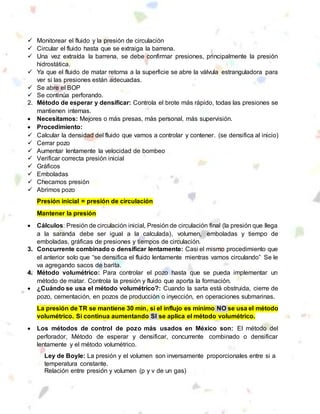  Monitorear el fluido y la presión de circulación
 Circular el fluido hasta que se extraiga la barrena.
 Una vez extraída la barrena, se debe confirmar presiones, principalmente la presión
hidrostática.
 Ya que el fluido de matar retorna a la superficie se abre la válvula estranguladora para
ver si las presiones están adecuadas.
 Se abre el BOP
 Se continúa perforando.
2. Método de esperar y densificar: Controla el brote más rápido, todas las presiones se
mantienen internas.
 Necesitamos: Mejores o más presas, más personal, más supervisión.
 Procedimiento:
 Calcular la densidad del fluido que vamos a controlar y contener. (se densifica al inicio)
 Cerrar pozo
 Aumentar lentamente la velocidad de bombeo
 Verificar correcta presión inicial
 Gráficos
 Emboladas
 Checamos presión
 Abrimos pozo
Presión inicial = presión de circulación
Mantener la presión
 Cálculos: Presión de circulación inicial, Presión de circulación final (la presión que llega
a la saranda debe ser igual a la calculada), volumen, emboladas y tiempo de
emboladas, gráficas de presiones y tiempos de circulación.
3. Concurrente combinado o densificar lentamente: Casi el mismo procedimiento que
el anterior solo que “se densifica el fluido lentamente mientras vamos circulando” Se le
va agregando sacos de barita.
4. Método volumétrico: Para controlar el pozo hasta que se pueda implementar un
método de matar. Controla la presión y fluido que aporta la formación.
 ¿Cuándo se usa el método volumétrico?: Cuando la sarta está obstruida, cierre de
pozo, cementación, en pozos de producción o inyección, en operaciones submarinas.
La presión de TR se mantiene 30 min, si el influjo es mínimo NO se usa el método
volumétrico. Si continua aumentando SI se aplica el método volumétrico.
 Los métodos de control de pozo más usados en México son: El método del
perforador, Método de esperar y densificar, concurrente combinado o densificar
lentamente y el método volumétrico.
Ley de Boyle: La presión y el volumen son inversamente proporcionales entre si a
temperatura constante.
Relación entre presión y volumen (p y v de un gas)
 