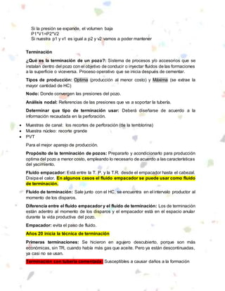 Si la presión se expande, el volumen baja
P1*V1=P2*V2
Si nuestra p1 y v1 es igual a p2 y v2 vamos a poder mantener
Terminación
¿Qué es la terminación de un pozo?: Sistema de procesos y/o accesorios que se
instalan dentro del pozo con el objetivo de conducir o inyectar fluidos de las formaciones
a la superficie o viceversa. Proceso operativo que se inicia después de cementar.
Tipos de producción: Optima (producción al menor costo) y Máxima (se extrae la
mayor cantidad de HC)
Nodo: Donde convergen las presiones del pozo.
Análisis nodal: Referencias de las presiones que va a soportar la tubería.
Determinar que tipo de terminación usar: Deberá diseñarse de acuerdo a la
información recaudada en la perforación.
 Muestras de canal: los recortes de perforación (de la temblorina)
 Muestra núcleo: recorte grande
 PVT
Para el mejor aparejo de producción.
Propósito de la terminación de pozos: Prepararlo y acondicionarlo para producción
optima del pozo a menor costo, empleando lo necesario de acuerdo a las características
del yacimiento.
Fluido empacador: Está entre la T. P. y la T.R. desde el empacador hasta el cabezal.
Disipa el calor. En algunos casos el fluido empacador se puede usar como fluido
de terminación.
Fluido de terminación: Sale junto con el HC, se encuentra en el intervalo productor al
momento de los disparos.
Diferencia entre el fluido empacador y el fluido de terminación: Los de terminación
están adentro al momento de los disparos y el empacador está en el espacio anular
durante la vida productiva del pozo.
Empacador: evita el paso de fluido.
Años 20 inicia la técnica de terminación
Primeras terminaciones: Se hicieron en agujero descubierto, porque son más
económicas, sin TR, cuando había más gas que aceite. Pero ya están descontinuadas,
ya casi no se usan.
Terminación con tubería cementada: Susceptibles a causar daños a la formación
 