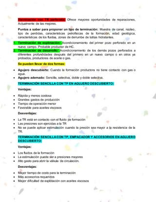 Terminación con TR perforada: Ofrece mayores oportunidades de reparaciones,
Actualmente de las mejores.
Puntos a saber para proponer un tipo de terminación: Muestra de canal, núcleo,
tipo de perdidas, características petrofísicas de la formación, edad geológica,
características de los fluidos, zonas de derrumbe de lutitas hidratantes.
1. Terminación de explotación: Acondicionamiento del primer pozo perforado en un
nuevo campo. Probable productor de HC.
2. Terminación de desarrollo: Acondicionamiento de los demás pozos perforados a
diferentes profundidades después del primero en un nuevo campo o en otros ya
probados, productores de aceite o gas.
Se pueden llevar de dos formas:
 Agujero descubierto: Cuando la formación productora no tiene contacto con gas o
agua.
 Agujero ademado: Sencilla, selectiva, doble y doble selectiva.
TERMINACIÓN SENCILLA CON TP EN AGUJERO DESCUBIERTO:
Ventajas:
 Rápida y menos costosa
 Grandes gastos de producción
 Tiempo de operación menor
 Favorable para aceites viscosos
Desventajas:
 La TR está en contacto con el fluido de formación
 Las presiones son ejercidas a la TR
 No se puede aplicar estimulación cuando la presión sea mayor a la resistencia de la
TR.
TERMINACIÓN SENCILLA CON TP, EMPACADOR Y ACCESORIOS EN AGUJERO
DESCUBIERTO:
Ventajas:
 Los fluidos de la formación
 La estimulación puede ser a presiones mayores
 Alto gasto para abrir la válvula de circulación.
Desventajas:
 Mayor tiempo de costo para la terminación
 Más accesorios requeridos
 Mayor dificultad de explotación con aceites viscosos
 