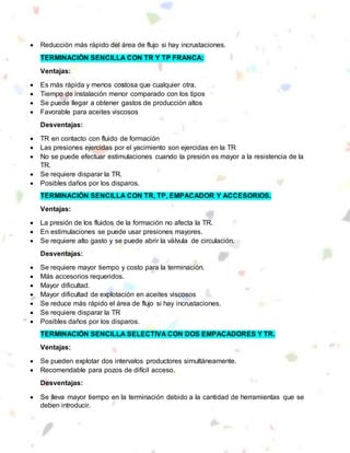  Reducción más rápido del área de flujo si hay incrustaciones.
TERMINACIÓN SENCILLA CON TR Y TP FRANCA:
Ventajas:
 Es más rápida y menos costosa que cualquier otra.
 Tiempo de instalación menor comparado con los tipos
 Se puede llegar a obtener gastos de producción altos
 Favorable para aceites viscosos
Desventajas:
 TR en contacto con fluido de formación
 Las presiones ejercidas por el yacimiento son ejercidas en la TR
 No se puede efectuar estimulaciones cuando la presión es mayor a la resistencia de la
TR.
 Se requiere disparar la TR.
 Posibles daños por los disparos.
TERMINACIÓN SENCILLA CON TR, TP, EMPACADOR Y ACCESORIOS.
Ventajas:
 La presión de los fluidos de la formación no afecta la TR.
 En estimulaciones se puede usar presiones mayores.
 Se requiere alto gasto y se puede abrir la válvula de circulación.
Desventajas:
 Se requiere mayor tiempo y costo para la terminación.
 Más accesorios requeridos.
 Mayor dificultad.
 Mayor dificultad de explotación en aceites viscosos
 Se reduce más rápido el área de flujo si hay incrustaciones.
 Se requiere disparar la TR
 Posibles daños por los disparos.
TERMINACIÓN SENCILLA SELECTIVA CON DOS EMPACADORES Y TR.
Ventajas:
 Se pueden explotar dos intervalos productores simultáneamente.
 Recomendable para pozos de difícil acceso.
Desventajas:
 Se lleva mayor tiempo en la terminación debido a la cantidad de herramientas que se
deben introducir.
 