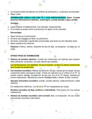  Los disparos deben de hacerse con el fluido de perforación y conexiones provisionales.
 Mayor costo.
TERMINACIÓN DOBLE CON DOS TP Y DOS EMPACADORES. (Ejem: Cuando
tenemos hidrocarburos distintos, aceite ligero y aceite pesado, o gas y aceite)
Ventajas:
 puede explotar simultáneamente dos intervalos independientes
 Si se desea se puede cerrar la producción de alguno de los intervalos
Desventajas:
 Mayor tiempo en la terminación
 Se tiene que disparar con fluido de perforación
 Se tienen conexiones superficiales provisionales para tener los dos intervalos listos.
 Mayor problema de inducción.
Disparos: Pólvora, balines, Depende del tipo de flujo, se recuperan, se bajan por un
cable.
OTROS TIPOS DE TERMINACIÓN
1. Sistema de bombeo eléctrico: Cuando las condiciones son optimas para conducir
altos volúmenes de líquidos con bajo relación gas petróleo.
Las terminaciones son distintas. El pozo inyector no tiene la misma terminación
que el pozo de producción
2. Con bombeo neumático: Método de elevación del gas, basado en la energía del gas
comprimido dentro del espacio anular. Puede ser aplicado por un orificio en la TP, se
pueden colocar válvulas de inyección de gas que van en la TP /válvula operada por
presión balanceada. Operada por presión desbalanceada y válvula de flujo continuo).
Aparejos de bombeo neumático: sencillo, sencillo selectivo, doble terminación, doble
selectivo.
En instalaciones eléctricas. Los HC en la TP son desplazados por el gas.
Bombeo neumático de flujo continuo e intermitente: Para pozos con muy buenas
instalaciones.
 Sistema de bombeo neumático semi cerrada: lleva un empacador. Se usa mucho
para bombeo neumático intermitente.
 