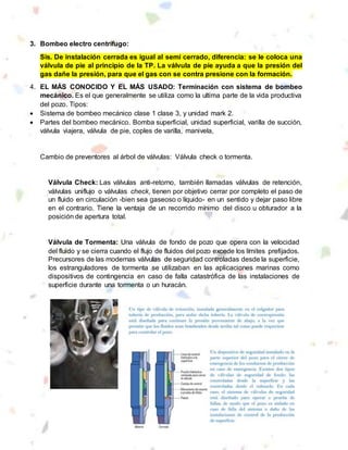 3. Bombeo electro centrífugo:
Sis. De instalación cerrada es igual al semi cerrado, diferencia: se le coloca una
válvula de pie al principio de la TP. La válvula de pie ayuda a que la presión del
gas dañe la presión, para que el gas con se contra presione con la formación.
4. EL MÁS CONOCIDO Y EL MÁS USADO: Terminación con sistema de bombeo
mecánico. Es el que generalmente se utiliza como la ultima parte de la vida productiva
del pozo. Tipos:
 Sistema de bombeo mecánico clase 1 clase 3, y unidad mark 2.
 Partes del bombeo mecánico. Bomba superficial, unidad superficial, varilla de succión,
válvula viajera, válvula de pie, coples de varilla, manivela,
Cambio de preventores al árbol de válvulas: Válvula check o tormenta.
Válvula Check: Las válvulas anti-retorno, también llamadas válvulas de retención,
válvulas uniflujo o válvulas check, tienen por objetivo cerrar por completo el paso de
un fluido en circulación -bien sea gaseoso o líquido- en un sentido y dejar paso libre
en el contrario. Tiene la ventaja de un recorrido mínimo del disco u obturador a la
posición de apertura total.
Válvula de Tormenta: Una válvula de fondo de pozo que opera con la velocidad
del fluido y se cierra cuando el flujo de fluidos del pozo excede los límites prefijados.
Precursores de las modernas válvulas de seguridad controladas desde la superficie,
los estranguladores de tormenta se utilizaban en las aplicaciones marinas como
dispositivos de contingencia en caso de falla catastrófica de las instalaciones de
superficie durante una tormenta o un huracán.
 