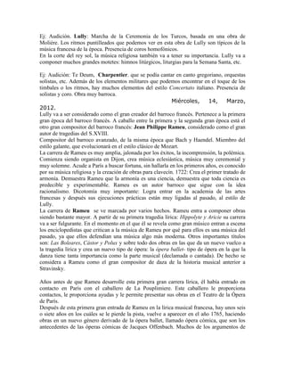 Ej: Audición. Lully: Marcha de la Ceremonia de los Turcos, basada en una obra de
Moliére. Los ritmos puntilleados que podemos ver en esta obra de Lully son típicos de la
música francesa de la época. Presencia de coros homofónicos.
En la corte del rey sol, la música religiosa también va a tener su importancia. Lully va a
componer muchos grandes motetes: himnos litúrgicos, liturgias para la Semana Santa, etc.

Ej: Audición: Te Deum, Charpentier. que se podía cantar en canto gregoriano, orquestas
solistas, etc. Además de los elementos militares que podemos encontrar en el toque de los
timbales o los ritmos, hay muchos elementos del estilo Concertato italiano. Presencia de
solistas y coro. Obra muy barroca.
                                                            Miércoles,       14,     Marzo,
2012.
Lully va a ser considerado como el gran creador del barroco francés. Pertenece a la primera
gran época del barroco francés. A caballo entre la primera y la segunda gran época está el
otro gran compositor del barroco francés: Jean Philippe Rameu, considerado como el gran
autor de tragedias del S.XVIII.
Compositor del barroco avanzado, de la misma época que Bach y Haendel. Miembro del
estilo galante, que evolucionará en el estilo clásico de Mozart.
La carrera de Rameu es muy amplia, jalonada por los éxitos, la incomprensión, la polémica.
Comienza siendo organista en Dijon, crea música eclesiástica, música muy ceremonial y
muy solemne. Acude a París a buscar fortuna, sin hallarla en los primeros años, es conocido
por su música religiosa y la creación de obras para clavecín. 1722: Crea el primer tratado de
armonía. Demuestra Rameu que la armonía es una ciencia, demuestra que toda ciencia es
predecible y experimentable. Rameu es un autor barroco que sigue con la idea
racionalismo. Dicotomía muy importante: Logra entrar en la academia de las artes
francesas y después sus ejecuciones prácticas están muy ligadas al pasado, al estilo de
Lully.
La carrera de Rameu se ve marcada por varios hechos. Rameu entra a componer obras
siendo bastante mayor. A partir de su primera tragedia lírica: Hippolyte y Aricie su carrera
va a ser fulgurante. En el momento en el que él se revela como gran músico entran a escena
los enciclopedistas que critican a la música de Rameu por qué para ellos es una música del
pasado, ya que ellos defendían una música algo más moderna. Otros importantes títulos
son: Las Boleares, Cástor y Polux y sobre todo dos obras en las que da un nuevo vuelco a
la tragedia lírica y crea un nuevo tipo de ópera: la ópera ballet- tipo de ópera en la que la
danza tiene tanta importancia como la parte musical (declamada o cantada). De hecho se
considera a Rameu como el gran compositor de daza de la historia musical anterior a
Stravinsky.

Años antes de que Rameu desarrolle esta primera gran carrera lírica, él había entrado en
contacto en París con el caballero de La Pouplimiere. Este caballero le proporciona
contactos, le proporciona ayudas y le permite presentar sus obras en el Teatro de la Ópera
de París.
Después de esta primera gran entrada de Rameu en la lírica musical francesa, hay unos seis
o siete años en los cuáles se le pierde la pista, vuelve a aparecer en el año 1765, haciendo
obras en un nuevo género derivado de la ópera ballet, llamado ópera cómica, que son los
antecedentes de las óperas cómicas de Jacques Offenbach. Muchos de los argumentos de
 