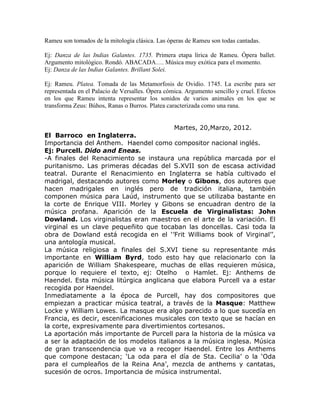 Rameu son tomados de la mitología clásica. Las óperas de Rameu son todas cantadas.

Ej: Danza de las Indias Galantes. 1735. Primera etapa lírica de Rameu. Ópera ballet.
Argumento mitológico. Rondó. ABACADA…. Música muy exótica para el momento.
Ej: Danza de las Indias Galantes. Brillant Solei.

Ej: Rameu. Platea. Tomada de las Metamorfosis de Ovidio. 1745. La escribe para ser
representada en el Palacio de Versalles. Ópera cómica. Argumento sencillo y cruel. Efectos
en los que Rameu intenta representar los sonidos de varios animales en los que se
transforma Zeus: Búhos, Ranas o Burros. Platea caracterizada como una rana.


                                         Martes, 20,Marzo, 2012.
El Barroco en Inglaterra.
Importancia del Anthem. Haendel como compositor nacional inglés.
Ej: Purcell. Dido and Eneas.
-A finales del Renacimiento se instaura una república marcada por el
puritanismo. Las primeras décadas del S.XVII son de escasa actividad
teatral. Durante el Renacimiento en Inglaterra se había cultivado el
madrigal, destacando autores como Morley o Gibons, dos autores que
hacen madrigales en inglés pero de tradición italiana, también
componen música para Laúd, instrumento que se utilizaba bastante en
la corte de Enrique VIII. Morley y Gibons se encuadran dentro de la
música profana. Aparición de la Escuela de Virginalistas: John
Dowland. Los virginalistas eran maestros en el arte de la variación. El
virginal es un clave pequeñito que tocaban las doncellas. Casi toda la
obra de Dowland está recogida en el ‘’Frit Williams book of Virginal’’,
una antología musical.
La música religiosa a finales del S.XVI tiene su representante más
importante en William Byrd, todo esto hay que relacionarlo con la
aparición de William Shakespeare, muchas de ellas requieren música,
porque lo requiere el texto, ej: Otelho o Hamlet. Ej: Anthems de
Haendel. Esta música litúrgica anglicana que elabora Purcell va a estar
recogida por Haendel.
Inmediatamente a la época de Purcell, hay dos compositores que
empiezan a practicar música teatral, a través de la Masque: Matthew
Locke y William Lowes. La masque era algo parecido a lo que sucedía en
Francia, es decir, escenificaciones musicales con texto que se hacían en
la corte, expresivamente para divertimientos cortesanos.
La aportación más importante de Purcell para la historia de la música va
a ser la adaptación de los modelos italianos a la música inglesa. Música
de gran transcendencia que va a recoger Haendel. Entre los Anthems
que compone destacan; ‘La oda para el día de Sta. Cecilia’ o la ‘Oda
para el cumpleaños de la Reina Ana’, mezcla de anthems y cantatas,
sucesión de ocros. Importancia de música instrumental.
 