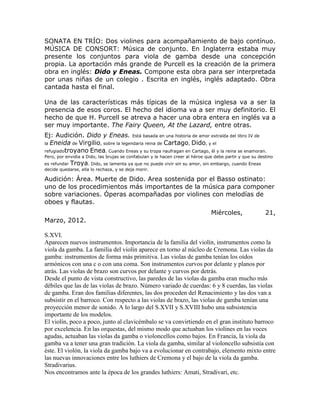 SONATA EN TRÍO: Dos violines para acompañamiento de bajo contínuo.
MÚSICA DE CONSORT: Música de conjunto. En Inglaterra estaba muy
presente los conjuntos para viola de gamba desde una concepción
propia. La aportación más grande de Purcell es la creación de la primera
obra en inglés: Dido y Eneas. Compone esta obra para ser interpretada
por unas niñas de un colegio . Escrita en inglés, inglés adaptado. Obra
cantada hasta el final.

Una de las características más típicas de la música inglesa va a ser la
presencia de esos coros. El hecho del idioma va a ser muy definitorio. El
hecho de que H. Purcell se atreva a hacer una obra entera en inglés va a
ser muy importante. The Fairy Queen, At the Lazard, entre otras.
Ej: Audición. Dido y Eneas. Está basada en una historia de amor extraída del libro IV de
la Eneida de Virgilio, sobre la legendaria reina de Cartago, Dido, y el
refugiadotroyano Enea. Cuando Eneas y su tropa naufragan en Cartago, él y la reina se enamoran.
Pero, por envidia a Dido, las brujas se confabulan y le hacen creer al héroe que debe partir y que su destino
es refundar Troya. Dido, se lamenta ya que no puede vivir sin su amor, sin embargo, cuando Eneas
decide quedarse, ella lo rechaza, y se deja morir.

Audición: Área. Muerte de Dido. Area sostenida por el Basso ostinato:
uno de los procedimientos más importantes de la música para componer
sobre variaciones. Óperas acompañadas por violines con melodías de
oboes y flautas.
                                                                               Miércoles,                21,
Marzo, 2012.

S.XVI.
Aparecen nuevos instrumentos. Importancia de la familia del violín, instrumentos como la
viola da gamba. La familia del violín aparece en torno al núcleo de Cremona. Las violas da
gamba: instrumentos de forma más primitiva. Las violas de gamba tenían los oídos
armónicos con una c o con una coma. Son instrumentos curvos por delante y planos por
atrás. Las violas de brazo son curvos por delante y curvos por detrás.
Desde el punto de vista constructivo, las paredes de las violas da gamba eran mucho más
débiles que las de las violas de brazo. Número variado de cuerdas: 6 y 8 cuerdas, las violas
de gamba. Eran dos familias diferentes, las dos proceden del Renacimiento y las dos van a
subsistir en el barroco. Con respecto a las violas de brazo, las violas de gamba tenían una
proyección menor de sonido. A lo largo del S.XVII y S.XVIII hubo una subsistencia
importante de los modelos.
El violín, poco a poco, junto al clavicémbalo se va convirtiendo en el gran instituto barroco
por excelencia. En las orquestas, del mismo modo que actuaban los violines en las voces
agudas, actuaban las violas da gamba o violoncellos como bajos. En Francia, la viola da
gamba va a tener una gran tradición. La viola da gamba, similar al violoncello subsistía con
éste. El violón, la viola da gamba bajo va a evolucionar en contrabajo, elemento mixto entre
las nuevas innovaciones entre los luthiers de Cremona y el bajo de la viola da gamba.
Stradivarius.
Nos encontramos ante la época de los grandes luthiers: Amati, Stradivari, etc.
 