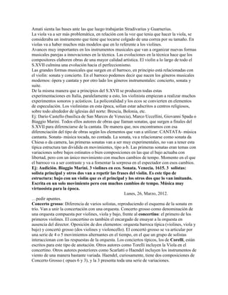 Amati sienta las bases ante las que luego trabajarán Stradivarius y Guarnerius.
La viola va a ser más problemática, en relación con la voz que tenia que hacer la viola, se
consideraba un instrumento que tiene que tocarse colgado de una correa por su tamaño. En
violas va a haber muchos más modelos que en lo referente a los violines.
Avances muy importantes en los instrumentos musicales que van a organizar nuevas formas
musicales parejas a innovaciones en la técnica. Las evoluciones en la técnica hace que los
compositores elaboren obras de una mayor calidad artística. El violín a lo largo de todo el
S.XVII culmina una evolución hacia el perfeccionismo.
Las grandes formas musicales que surgen en el barroco, en principio está relacionadas con
el violín: sonata y concierto. En el barroco podemos decir que nacen los géneros musicales
modernos: ópera y cantata y por otro lado los géneros instrumentales: concierto, sonata y
suite.
De la misma manera que a principios del S.XVII se producen todas estas
experimentaciones en Italia, paralelamente a esto, los violinista empiezan a realizar muchos
experimentos sonoros y acústicos. La policoralidad y los ecos se convierten en elementos
de especulación. Los violinistas en esta época, solían estar adscritos a centros religiosos,
sobre todo alrededor de iglesias del norte: Brescia, Bolonia, etc.
Ej: Darío Castello (basílica de San Marcos de Venecia), Marco Uccellini, Giovanni Spada o
Biaggio Marini. Todos ellos autores de obras que llaman sonatas, que surgen a finales del
S.XVII para diferenciarse de la cantata. De manera que, nos encontramos con esa
diferenciación del tipo de obras según los elementos que van a utilizar: CANTATA- música
cantanta. Sonata- música tocada, no contada. La sonata, va a relacionarse como sonata da
Chiesa o da camera, las primeras sonatas van a ser muy experimentales, no van a tener esta
típica estructura tan dividida en movimientes, tipo a-b. Las primeras sonatas eran temas con
variaciones sobre bajos ostinatos o bien composiciones en las que el bajo actuaba con
libertad, pero con un único movimiento con muchos cambios de tempo. Momento en el que
el barroco va a ser contraste y va a fomentar la sorpresa en el espectador con esos cambios.
Ej: Audición. Biaggio Marini. 3 violines en eco. Sonata. Venecia. 1615. 3 solistas:
solista principal y otros dos van a repetir las frases del violín. Es este tipo de
estructura: bajo con un violín que es el principal y los otros dos que lo van imitando.
Escrita en un solo movimiento pero con muchos cambios de tempo. Música muy
virtuosista para la época.
                                                     Lunes, 26, Marzo, 2012.
…pedir apuntes.
Concerto grosso: Diferencia de varios solistas, reproduciendo el esquema de la sonata en
trío. Van a unir la concertación con una orquesta. Concerto grosso como denominación de
una orquesta compuesta por violines, viola y bajo, frente al concertino: el primero de los
primeros violines. El concertino es también el encargado de ensayar a la orquesta en
ausencia del director. Oposición de dos elementos: orquesta barroca típica (violines, viola y
bajo) y concertó grosso (dos violines y violoncello). El concertó grosso se va articular por
una serie de 4 o 5 movimientos alternantes en el tiempo, en el que un grupo de solistas
interaccionan con las respuestas de la orquesta. Los conciertos típicos, los de Corelli, están
escritos para este tipo de anotación. Otros autores como Torelli incluyen la Viola en el
concertino. Otros autores posteriores como Scarlatti o Haendel incluyen los instrumentos de
viento de una manera bastante variada. Haendel, curiosamente, tiene dos composiciones de
Concerto Grosso ( opues 6 y 3), y la 3 presenta toda una serie de variaciones.
 