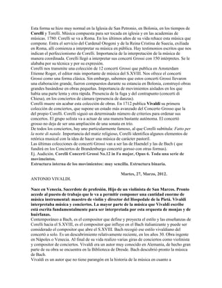 Esta forma se hizo muy normal en la Iglesia de San Petronio, en Bolonia, en los tiempos de
Corelli y Torelli. Música compuesta para ser tocada en iglesia y en las academias de
músicas. 1780: Corelli se va a Roma. En los últimos años de su vida rehace esta música que
compone. Entra el servicio del Cardenal Otogoni y de la Reina Cristina de Suecia, exiliada
en Roma, allí comienza a interpretar su música en pública. Hay testimonios escritos que nos
indican el perfeccionismo de Corelli. Importancia de la interpretación de la música de
manera coordinada. Corelli llegó a interpretar sus concerti Grossi con 150 intérpretes. Se le
alababa por su técnica y por su expresión.
Corelli nos transmite una colección de 12 concerti Grossi que publica en Amsterdam
Etienne Roger, el editor más importante de música del S.XVIII. Nos ofrece el concerti
Grossi como una forma clásica. Sin embargo, sabemos que estos concerti Grossi llevaron
una elaboración grande, fueron compuestos durante su estancia en Bolonia, construyó obras
grandes basándose en obras pequeñas. Importancia de movimientos aislados en los que
había una parte lenta y otra rápida. Presencia de la fuga y del contrapunto (concerti di
Chiesa), en los conciertos de cámara (presencia de danzas).
Corelli muere sin acabar esta colección de obras. En 1712 publica Vivaldi su primera
colección de conciertos, que supone un estado más avanzado del Concerto Grosso que la
del propio Corelli. Corelli siguió un determinado número de criterios para ordenar sus
concertos. El grupo solista va a actuar de una manera bastante autónoma. El concertó
grosso no deja de ser una ampliación de una sonata en trío.
De todos los conciertos, hay uno particularmente famoso, al que Corelli subtitula: Fatto per
la notte di natale. Importancia del matiz religioso, Corelli identifica algunos elementos de
retórica musical con la idea de hacer una música de carácter pastoril.
Las últimas colecciones de concerti Grossi van a ser las de Haendel y las de Bach ( que
fundirá en los Conciertos de Brandenburgo concertó gorsso con otras formas).
Ej. Audición. Corelli Concerti Grossi No.12 in Fa major, Opus 6. Toda una serie de
movimeintos.
Estructura interna de los movimientos: muy sencilla. Estructura binaria.

                                                    Martes, 27, Marzo, 2012.
ANTONIO VIVALDI.

Nace en Venecia. Sacerdote de profesión. Hijo de un violinista de San Marcos. Pronto
accede al puesto de trabajo que le va a permitir componer una cantidad enorme de
música instrumental: maestro de violín y director del Hospedale de la Pietá. Vivaldi
interpretaba música y conciertos. La mayor parte de la música que Vivaldi escribe
está escrita fundamentalmente para ser interpretada por esta orquesta de monjas y de
huérfanas.
Contemporáneo a Bach, es el compositor que define y proyecta el estilo y las enseñanzas de
Corelli hacia el S.XVIII, es el compositor que influye en el Bach italianizante y puede ser
considerado el compositor que abre el S.XVIII. Bach recogió ese estilo vivaldiano del
concertó a solo. Es un descubrimiento relativamente reciente, en los años 30. Obra ingente
en Nápoles o Venecia. Al final de su vida realizo varias giras de conciertos como violinista
y compositor de conciertos. Vivaldi era un autor muy conocido en Alemania, de hecho gran
parte de su obra se encuentra en la Biblioteca de Dresde. Bach descubrió pronto la música
de Bach.
Vivaldi es un autor que no tiene parangón en la historia de la música en cuanto a
 