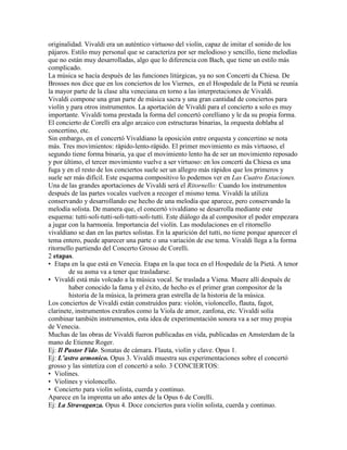 originalidad. Vivaldi era un auténtico virtuoso del violín, capaz de imitar el sonido de los
pájaros. Estilo muy personal que se caracteriza por ser melodioso y sencillo, tiene melodías
que no están muy desarrolladas, algo que lo diferencia con Bach, que tiene un estilo más
complicado.
La música se hacía después de las funciones litúrgicas, ya no son Concerti da Chiesa. De
Brosses nos dice que en los conciertos de los Viernes, en el Hospedale de la Pietá se reunía
la mayor parte de la clase alta veneciana en torno a las interpretaciones de Vivaldi.
Vivaldi compone una gran parte de música sacra y una gran cantidad de conciertos para
violín y para otros instrumentos. La aportación de Vivaldi para el concierto a solo es muy
importante. Vivaldi toma prestada la forma del concertó corelliano y le da su propia forma.
El concierto de Corelli era algo arcaico con estructuras binarias, la orquesta doblaba al
concertino, etc.
Sin embargo, en el concertó Vivaldiano la oposición entre orquesta y concertino se nota
más. Tres movimientos: rápido-lento-rápido. El primer movimiento es más virtuoso, el
segundo tiene forma binaria, ya que el movimiento lento ha de ser un movimiento reposado
y por último, el tercer movimiento vuelve a ser virtuoso: en los concerti da Chiesa es una
fuga y en el resto de los conciertos suele ser un allegro más rápidos que los primeros y
suele ser más difícil. Este esquema compositivo lo podemos ver en Las Cuatro Estaciones.
Una de las grandes aportaciones de Vivaldi será el Ritornello: Cuando los instrumentos
después de las partes vocales vuelven a recoger el mismo tema. Vivaldi la utiliza
conservando y desarrollando ese hecho de una melodía que aparece, pero conservando la
melodía solista. De manera que, el concertó vivaldiano se desarrolla mediante este
esquema: tutti-soli-tutti-soli-tutti-soli-tutti. Este diálogo da al compositor el poder empezara
a jugar con la harmonía. Importancia del violín. Las modulaciones en el ritornello
vivaldiano se dan en las partes solistas. En la aparición del tutti, no tiene porque aparecer el
tema entero, puede aparecer una parte o una variación de ese tema. Vivaldi llega a la forma
ritornello partiendo del Concerto Grosso de Corelli.
2 etapas.
• Etapa en la que está en Venecia. Etapa en la que toca en el Hospedale de la Pietá. A tenor
        de su asma va a tener que trasladarse.
• Vivaldi está más volcado a la música vocal. Se traslada a Viena. Muere allí después de
        haber conocido la fama y el éxito, de hecho es el primer gran compositor de la
        historia de la música, la primera gran estrella de la historia de la música.
Los conciertos de Vivaldi están construidos para: violón, violoncello, flauta, fagot,
clarinete, instrumentos extraños como la Viola de amor, zanfona, etc. Vivaldi solía
combinar también instrumentos, esta idea de experimentación sonora va a ser muy propia
de Venecia.
Muchas de las obras de Vivaldi fueron publicadas en vida, publicadas en Amsterdam de la
mano de Etienne Roger.
Ej: Il Pastor Fido. Sonatas de cámara. Flauta, violín y clave. Opus 1.
Ej: L’astro armonico. Opus 3. Vivaldi muestra sus experimentaciones sobre el concertó
grosso y las sintetiza con el concertó a solo. 3 CONCIERTOS:
• Violines.
• Violines y violoncello.
• Concierto para violín solista, cuerda y continuo.
Aparece en la imprenta un año antes de la Opus 6 de Corelli.
Ej: La Stravaganza. Opus 4. Doce conciertos para violín solista, cuerda y continuo.
 