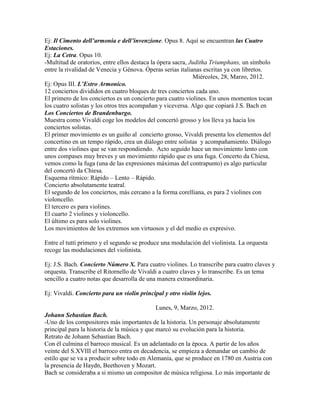Ej: Il Cimento dell’armonia e dell’invenzione. Opus 8. Aquí se encuentran las Cuatro
Estaciones.
Ej: La Cetra. Opus 10.
-Multitud de oratorios, entre ellos destaca la ópera sacra, Juditha Triumphans, un símbolo
entre la rivalidad de Venecia y Génova. Óperas serias italianas escritas ya con libretos.
                                                              Miércoles, 28, Marzo, 2012.
Ej: Opus III. L’Estro Armonico.
12 conciertos divididos en cuatro bloques de tres conciertos cada uno.
El primero de los conciertos es un concierto para cuatro violines. En unos momentos tocan
los cuatro solistas y los otros tres acompañan y viceversa. Algo que copiará J.S. Bach en
Los Conciertos de Brandenburgo.
Muestra como Vivaldi coge los modelos del concertó grosso y los lleva ya hacia los
conciertos solistas.
El primer movimiento es un guiño al concierto grosso, Vivaldi presenta los elementos del
concertino en un tempo rápido, crea un diálogo entre solistas y acompañamiento. Diálogo
entre dos violines que se van respondiendo. Acto seguido hace un movimiento lento con
unos compases muy breves y un movimiento rápido que es una fuga. Concerto da Chiesa,
vemos como la fuga (una de las expresiones máximas del contrapunto) es algo particular
del concertó da Chiesa.
Esquema rítmico: Rápido – Lento – Rápido.
Concierto absolutamente teatral.
El segundo de los conciertos, más cercano a la forma corelliana, es para 2 violines con
violoncello.
El tercero es para violines.
El cuarto 2 violines y violoncello.
El último es para solo violines.
Los movimientos de los extremos son virtuosos y el del medio es expresivo.

Entre el tutti primero y el segundo se produce una modulación del violinista. La orquesta
recoge las modulaciones del violinista.

Ej: J.S. Bach. Concierto Número X. Para cuatro violines. Lo transcribe para cuatro claves y
orquesta. Transcribe el Ritornello de Vivaldi a cuatro claves y lo transcribe. Es un tema
sencillo a cuatro notas que desarrolla de una manera extraordinaria.

Ej: Vivaldi. Concierto para un violín principal y otro violín lejos.

                                              Lunes, 9, Marzo, 2012.
Johann Sebastian Bach.
-Uno de los compositores más importantes de la historia. Un personaje absolutamente
principal para la historia de la música y que marcó su evolución para la historia.
Retrato de Johann Sebastian Bach.
Con él culmina el barroco musical. Es un adelantado en la época. A partir de los años
veinte del S.XVIII el barroco entra en decadencia, se empieza a demandar un cambio de
estilo que se va a producir sobre todo en Alemania, que se produce en 1780 en Austria con
la presencia de Haydn, Beethoven y Mozart.
Bach se consideraba a si mismo un compositor de música religiosa. Lo más importante de
 