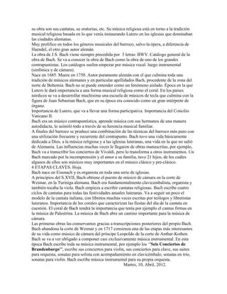 su obra son sus cantatas, su oratorias, etc. Su música religiosa está en torno a la tradición
musical religiosa basada en lo que venía instaurando Lutero en las iglesias que dominaban
las ciudades alemanas.
Muy prolífico en todos los géneros musicales del barroco, salvo la ópera, a diferencia de
Haendel, el otro gran autor alemán.
La obra de J.S. Bach viene siempre precedida por 3 letras: BWV. Catálogo general de la
obra de Bach. Se va a conocer la obra de Bach como la obra de uno de los grandes
contrapuntistas. Los catálogos suelen empezar por música vocal luego instrumental
(sinfónica y de cámara).
Nace en 1685. Muere en 1750. Autor puramente alemán con el que culmina toda una
tradición de músicos alemanes y en particular apellidados Bach, procedente de la zona del
norte de Bohemia. Bach no se puede entender como un fenómeno aislado. Época en la que
Lutero le dará importancia a una forma musical religiosa como el coral. En los países
nórdicos se va a desarrollar muchísima una escuela de músicos de tecla que culmina con la
figura de Juan Sebastian Bach, que en su época era conocido como un gran intérprete de
órgano.
Importancia de Lutero, que va a llevar una forma participativa. Importancia del Concilio
Vaticano II.
Bach era un músico contrapuntística, aprende música con sus hermanos de una manera
autodidacta, lo asimiló todo a través de su herencia musical familiar.
A finales del barroco se produce una combinación de las técnicas del barroco más puro con
una utilización frecuente y recurrente del contrapunto. Bach tuvo una vida básicamente
dedicada a Dios, a la música religiosa y a las iglesias luteranas, una vida en la que no salió
de Alemania. Las influencias muchas veces le llegaron de obras manuscritas, por ejemplo,
Bach va a transcribir los conciertos de Vivaldi, pero lo transforma a otros instrumentos. Un
Bach marcado por la incomprensión y el amor a su familia, tuvo 21 hijos, de los cuáles
algunos de ellos son músicos muy importantes en el músico clásico y pre-clásico.
4 ETAPAS CLAVES. Hoja.
Bach nace en Eisenach y es organista en toda una serie de iglesias.
A principios del S.XVII, Bach obtiene el puesto de músico de cámara en la corte de
Weimar, en la Turiniga alemana. Bach era fundamentalmente clavicembalista, organista y
también tocaba la viola. Bach empieza a escribir cantatas religiosas. Bach escribe cuatro
ciclos de cantatas para todas las festividades anuales luteranas. Va a seguir un poco el
modelo de la cantata italiana, con libretos muchas veces escritas por teólogos y libretistas
luteranos. Importancia de los corales que caracterizan las fiestas del día de la cantata en
cuestión. El coral de Bach tendrá la importancia que tenía por ejemplo el cantus firmus en
la música de Palestrina. La música de Bach abre un camino importante para la música de
cámara.
Las primeras obras las conservamos gracias a transcripciones posteriores del propio Bach.
Bach abandona la corte de Weimar y en 1717 comienza una de las etapas más interesantes
de su vida como músico de cámara del príncipe Leopoldo de la corte de Anthar-Kothen.
Bach se va a ver obligado a componer casi exclusivamente música instrumental. En esta
época Bach escribe toda su música instrumental, por ejemplo los „’Seis Conciertos de
Brandenburgo’’, escribe sus conciertos para violín, sus conciertos para clave, sus suites
para orquesta, sonatas para solista con acompañamiento en clavicémbalo, sonatas en trío,
sonatas para violín. Bach escribe música instrumental para su propia orquesta.
                                                      Martes, 10, Abril, 2012.
 