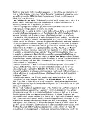 Bach va a tener cuatro partes muy claras en cuanto a su trayectoria, que caracterizan muy
bien su evolución como compositor. Junto a Haendel y Telemann está considerado como
uno de los exponentes del barroco tardío. Posteriormente llegaría el estilo clásico de
Mozart, Haydn o Beethoven.
„’La Pasión según San Mateo’’ de Bach es la culminación de muchas características de la
música barroca, como la policoralidad, sin embargo, en su época fue considerado un
anticuado y no se le dio la importancia que merecía.
La música sigue ya otros derroteros, que promueven nuevas formas musicales más
reglamentadas como pueden ser la sinfonía o la sonata.
Bach es un autor que recoge el barroco ya muy maduro, recoge el arte de la suite francesa y
lo recoge dándole ese carácter propio con el contrapunto. En la historia de la música
alemana, Bach es la cima de un proceso de evolución que comienza con la reforma
protestante de Lutero. Importancia de los corales: composiciones sencillas y homofónicas,
muchas veces basadas en melodías populares muchas veces basados en los textos que los
corales realizan. La música del coral va a ser equiparable a la música del Canto Gregoriano.
Bach es un compositor de música religiosa, para él el objeto de su música era glorificar a
Dios. Importancia de esa obra de arte perfecta que transciende el mundo de lo sensible y
permite llevar al espectador a lo espiritual en obras como ‘’La Pasión de San Mateo’’.
La música religiosa, la música de órgano es lo más importante en la obra de Bach. Su
producción de música instrumental, orquestal y de conciertos es muchísimo menor a su
producción de música sacra. La producción orquestal o instrumental de Bach tiene dos
maneras muy importantes, por un lado tenemos la música para teclado. Además destacan
las producciones para varios instrumentos, no demasiadas en número pero si absolutamente
extraordinarias en calidad. Bach hace esta música con una calidad extraordinaria y una
cantidad menor a la música vocal.
La música instrumental de Bach se reduce a sus dos últimos períodos de vida: 1717-23-
Corte de Anthal-Kothen (compone una gran cantidad de sonatas, los Conciertos de
Brandenburgo, etc.) y en la época de 1723-1750- Kantor en Sto. Tomás de Leipzig.
Bach es original en las combinaciones instrumentales, pero busca la perfección formal, la
belleza del sonido, la expresividad, llegando más allá que la sorpresa tímbrica que nos
presentaba Vivaldi.
En la última parte de su vida: Últimas grandes obras, Prusia. Síntesis del arte del
contrapunto pero basado en obras italianas. ‘’La Ofrenda Musical’’ y ‘’El Arte de la
fuga’’, esta obra, la última de Bach, la deja incompleta. Obra escrita fundamentalmente
para órgano, tiene una riqueza contrapuntística tan grande que se puede tocar con una gran
cantidad de instrumentos.
Música vocal: „‟La Pasión según San Mateo‟‟ y „‟La Pasión según San Autor alemán en el
que culmina toda una generación de organistas y compositores de corales en la iglesias
luteranas, muchos de ellos en su propia familia, todos los músicos Bach son de la misma
familia, culminación de un proceso artesanal de entender la música. Compositor que
sintetiza el lenguaje musical italiano con el francés más el contrapunto típicamente alemán.
Juan‟‟, la segunda más pequeña e íntima. Ambas de una profundidad y de una perfección
extraordinaria. Se sabe que compuso cuatro pasiones para cada evangelista. Las dos están
hechas para la corte de Leipzig. La pasión tenía una gran tradición en época barroca. Lo
que hace Bach es culminar la gran tradición de un estilo que utilizaban otros autores como
Kunhau, Buxtehude o Heinrich Schutz. Se organiza la historia entorno a la figura del
evangelista, el personaje principal. El historicus o narrador va narrando como si estuviera
 