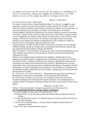 los juegos artificiales que fue escrita para una orquesta con instrumentos de
viento y de percusión, pensada para compañas una celebración al aire libre,
mientras la cual se iba a quemar una edificio de fuegos artificiales.

                                                     Martes, 17, Abril, 2012.
Ej: Concerto Grosso. Op. 3. John Walsh.
En cuanto a Concerti Grossi, Haendel publica la Opus 3 y la Opus 6. La opus 3 es muy
importante, mezcla el concertó grosso modelo Corelli, concertó solo Vivaldi y la suite
francesa. El primer momento es una obertura a la francesa, andante o movimiento lento, un
tercer movimiento que es un allegro y un último movimiento que es un minueto.
Haendel amplía y modifica las enseñanzas de los autores italianos en cuanto al concertino,
en la opus 3, muchos de los conciertos están escritos para violín solista, con partes solistas
a veces compartidas con: flautas u oboes. Ritmos muy marcados. En esta versión se repite
la fuga y el último movimiento lento. El estilo para violín que presenta en esta obra
Haendel es muy italiano (recordemos la importante del violín en obras de Vivaldi). La
presencia de un violín solista es algo muy típico de Corelli.
Esquema musical: AA-BB-CC-DD-AA-BB. Esta idea de los minuetos va a ser realizada
también por Bach y puede ser tomada como un antecedente del clasicismo musical, algo
que posteriormente harán Mozart o Haydn. M1-M2-M1.
Opus 6: Posterior. 12 concerti Grossi. Colección de concerti Grossi extraordinarios, pero en
ellos, Haendel vuelve hacia el estilo más italiano, hacia la esencia del concertó grosso,
influencia de Corelli.
Música vocal: Haendel recoge la tradición de los anthems o antífonas del servicio
anglicano, que habían tenido su compositor más extraordinario en la figura de H. Purcell.
Ej: Zadok the Priest. Anthems o antífonas de la coronación, Haendel los escribe para la
coronación en la abadçoa de Wesminster del Rey Jacobo II. Musicalmente un coro que
podría haber sido un coro para un oratorio, tendencias homofónicas, esta aparente sencillez
homofónica no le quita solemnidad a un coro fastuoso. Coro dividido en 4, orquesta en la
que Haendel introduce instrumentos de cuerda, oboes y tormpeta (que le da una proyección
de tipo glorioso a la obra).
Ej: „‟Sweet Rose and Lily from Theodora’’. Representaciones de uno de los oratorios de
Haendel que se representaron. Maravillosa voz del contratenor David Daniels.
Ej: Giulio Cesare in Egitto. Sara Connolly. Nos cuenta los amores de Julio César y
Cleopatra fastidiados por el hermano de Cleopatra, Ptolomeo. Aria. Realizada para un
cantante castrado. El cantante va imitando la frase del violín e intenta imitar el canto de los
pájaros.
                                              Miércoles, 18, Abril, 2012.
Trabajo. 1 hora de exposición. Entregar un esquema de un trabajo en un folio.
EL CLASICISMO MUSICAL. Haydn, Mozart y Beethoven.
• La muerte de Bach se toma como el final del barroco. 1750.
• Cronología difícil, ya que el barroco perduró de distinta manera en distintos sitios de
        Europa.
• Los hijos de Bach, poco a poco van a dejar de seguir el estilo de su padre, para ellos era
        un estilo anticuado.
• 1780. En Viena, particularmente, y en otras muchas ciudades europeas aparece el
        clasicismo musical.
• Hacia 1750. Inicio del preclasicismo musical.
 