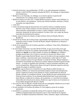 • Final del clasicismo: muy problemático. El XIX, es un siglo plenamente romántico,
       Goethe, es del S.XVIII y primeras décadas del XIX y, sin embargo es representatne
       del romanticismo.
• Beethoven, es un ilustrado, sin embargo, en su música aparece el germen del
       romanticismo. Es el último clásico y el primer romántico.
• Beethoven muere en el año 1827. Cuando Beethoven muere, autores como Schubert, ya
       no son clásicos, son románticos. Autores que utilizan melodías, armonías y formas
       musicales con carga literaria.
• 1750-1827.
• Existe una primera etapa de preclasicismo en la cuál los músicas combinan técnicas
       barrocas como el bajo continuo con otros elementos ya propios del clasicismo:
       frases musicales estructuradas en cuatro y cuatro compases, simetría de frases
       musicales, desarrollo de motivos temáticos. En base a ello, van a surgir las formas
       musicales de la historia de la música:
• Sonata: surge la música de cámara y la gran sinfonía clásica de Haydn, Mozart y
       Beethoven.
• Triunfo de las formas de la música tonal, representadas fundamentalmente en las formas
       musicales como la sonata. El estilo de Mozart, Haydn o Beethoven se llamará el
       estilo de la sonata.
• Se da en los grandes focos de la música operística y sinfónica: Viena, París, Mannheim o
       incluso Madrid.
• Se suele llamar clasicismo a los años 80 del S.XVIII, ya uqe son los años en los que
       coinciden en Viena los tres grandes representantes del clasicismo: Haydn, Mozart y
       Beethoven. Haydn era un autor maduro, lo mismo que Mozart (un verdadero
       prodigio musical que a los 16 años se convierte en un autor tan clásico como
       Haydn), la gran etapa final de Mozart, van a ser los años en los que compone misas,
       ópera, sinfonías y conciertos para varios instrumentos y sobre todo los 27 para
       piano y orquesta, época en la que Mozart se escapa de la forma. Mozart empieza a
       encontrarse encorsetado en la forma de la sonata, empieza tomando licencias de tipo
       formal – se rompe el equilibrio del contenido y surge un momento anticlásico que
       será el romanticismo. Mozart tiene obras en las que el elemento expresivo está casi
       a punto de romper el equilibrio musical.
• Beethoven: coge la música en el momento en el que Haydn ya había llevado a su
       madurez. Debido a sus situaciones personales empieza a hacer una introspección
       interior. Empieza la carrera como pianista en Viena, interpretando las obras de
       Haydn y Mozart, lo consideran inmoral, ya que Beethoven pone mucha pasión en su
       forma de tocar la música. En un momento determinado hace lo que nunca pudo
       hacer Mozart, se libera de los señores, de los patronos, y se convierte en el primer
       artista libre de la historia de la música. Beethoven coge la música en el momento en
       el que habían desaparecido Mozart o Haydn.
• Así como las obras de Mozart o Haydn tenían que ser catalogadas, Beethoven ya no tiene
       catálogo, ya que publicó su propia música en vida.
• En este momento, en la música de cámara, la viola empieza a gozar de su propia
       autonomía.
• La sinfonía va a propiciar un desarrollo enorme de la orquesta. Surge la orquesta
       sinfónica (orquesta propia del clasicismo), que es una evolución de la orquesta
       barroca. Se añaden instrumentos diferentes: oboes, clarinetes, fagots, instrumentos
 