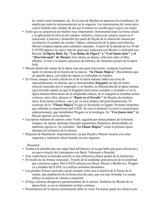 de viento como trompetas, etc. En el caso de Beethoven aparecen los trombones. Se
         amplía por tanto la instrumentación en la orquesta. Los instrumentos de viento poco
         a poco tendrán más calidad, de ahí que la música se escribe poco a poco sea mejor.
•   Estilo que se caracteriza por hechos muy importantes: instrumental (nace la forma sonata
         y la aplicación de ésta en dos campos: sinfonía y música de cámara, nacen en el
         clasicismo. Creación y desarrollo por parte de Haydn de la música de cámara por
         excelencia: el cuarteto de cuerda) / Ópera: culminación de la ópera seria barroca.
         Mozart compuso óperas para cantantes castrados. A partir de la década de los 30 del
         S.XVIIII aparece un nuevo tipo de ópera que empezará con Mozart y culminará con
         Rossini: la Ópera Bufa. Ej: ‘’Las Bodas de Fígaro’’ o ‘’Cosi fanno tutte’’ y el
         ‘’Don Giovanni’’ de Mozart. Este último un drama, reflexión sobre el libre
         albedrío, el mal y la muerte, presencia de bufones, de elementos propio de la ópera
         bufa.
•   Mozart dentro del campo de la ópera crea una gran innovación: compone la primera
         ópera en alemán de la historia de la música: ‘’la Flauta Mágica’’. Recordemos que
         en aquella época, casi todas las óperas se realizaban en italiano.
•   En Viena, aunque el estilo oficial era el de la ópera italiana, había una serie de
         representaciones en alemán, que se denominaban Singspiel, un tipo de teatro
         musical sostenido por el emperador y su familia, se diferenciaba de la ópera italiana
         (que era toda cantad, en que el Singspiel tenía temas cantados y recitados, si en la
         ópera italiana había temas de la antigüedad clásica, en el singspiel se tomaban temas
         exóticos, entre ellos, desacar el ‘’Rapto en el Serrallo’’ de Mozart, de temática
         turca. Esos temas exóticos, van a ser ya muy propios del prerromanticismo. El
         exotismo de la ‘’Flauta Mágica’’es que se desarrolla en Egipto. Presenta elementos
         que influirán a compositores del S.XIX: Se crea el leitmotiv (o motivo musical para
         cada personaje), que interpretará Wagner en la tetralogía. En ‘’Cosi fanno tutte’’ de
         Mozart aparece ya la obertura.
•   Las óperas italianas de autores como Verdi, seguirán por temas propios de la historia
         europea, las óperas alemanas buscarán argumentos fantásticos desarrollados en
         ambiente opresivos. Se considera ‘’La Flauta Mágica’’ como la primera ópera
         alemana de la historia de la música.
•   Orquesta de Mannheim: importantísimo, ya que Haydn o Mozart tocaron con estas
         orquestas y realizaron obras basadas en esta orquesta.

     Resumen:
•   Vuelta a la melodía tras una etapa final del barroco en la que hubo una gran utilización y
          un nuevo triunfo del contrapunto con Bach, Telemann o Haendel.
•   Esta vuelta hacia la melodía sencilla es una influencia clásica propia de la ilustración.
•   El triunfo de las formas musicales. Triunfo de la tonalidad, gran proceso de la tonalidad
          que comienza a ppos. Del S.XVII culmina con Hayd, Mozart o Beethoven. Wagner
          ya a mitades del S.XIX va a utilizar armonías disonantes.
•   Las grandes formas musicales nacen siempre como una evolución de la forma de la
          sonata, una ampliación de la forma area da capo, que era muy limitada. La sonata
          influye en música de cámara u orquestal.
•   El bajo continuo desaparece paulatinamente de la música. Sinfonias de Mozart de su
          época final, ya no se interpretan en bajo continuo.
•   Preeminencia de la música instrumental sobre la vocal. En menor grado los clásicos son
 