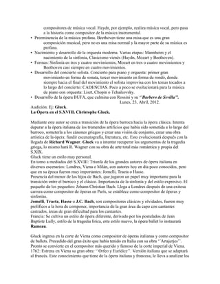 compositores de música vocal. Haydn, por ejemplo, realiza música vocal, pero pasa
       a la historia como compositor de la música instrumental.
• Preeminencia de la música profana. Beethoven tiene una misa que es una gran
       composición musical, pero no es una misa normal y la mayor parte de su música es
       profana.
• Nacimiento y desarrollo de la orquesta moderna. Varias etapas: Mannheim y el
       nacimiento de la sinfonía, Clasicismo vienés (Haydn, Mozart y Beethoven).
• Formas: Sinfonía en tres y cuatro movimientos, Mozart en tres o cuatro movimientos y
       Beethoven casi siempre en cuatro movimientos.
• Desarrollo del concierto solista. Concierto para piano y orquesta: primer gran
       movimiento en forma de sonata, tercer movimiento en forma de rondó, donde
       siempre hacia el final del movimiento el solista improvisa con los temas tocados a
       lo largo del concierto: CADENCIAS. Poco a poco se evolucionará para la música
       de piano con orquesta: Liszt, Chopin o Tchaikovsky.
• Desarrollo de la ópera BUFA, que culmina con Rossini y su ‘’Barbero de Sevilla’’.
                                                    Lunes, 23, Abril, 2012.
Audición. Ej: Gluck.
La Ópera en el S.XVIII. Christophe Gluck.

Mediante este autor se crea a transición de la ópera barroca hacia la ópera clásica. Intenta
depurar a la ópera italiana de los tremendos artificios que había sido sometida a lo largo del
barroco, someterla a los cánones griegos y crear una visión de conjunto, crear una obra
artística de la ópera: fundir escenatografía, literatura, etc. Esto evolucionará después con la
llegada de Richard Wagner. Gluck va a intentar recuperar los argumentos de la tragedia
griega, lo mismo hará R. Wagner con su obra de arte total más romántica y propia del
S.XIX.
Gluck tiene un estilo muy personal.
En torno a mediados del S.XVIII: Triunfo de los grandes autores de ópera italiana en
diversos escenarios: Londres, Viena o Milán, con autores hoy en día poco conocidos, pero
que en su época fueron muy importantes: Jomelli, Traeta o Hasse.
Presencia del menor de los hijos de Bach, que jugaron un papel muy importante para la
transición entre el barroco y el clásico. Importancia de la sinfonía y del estilo expresivo. El
pequeño de los pequeños: Johann Christian Bach. Llega a Londres después de una exitosa
carrera como compositor de óperas en París, se establece como compositor de óperas y
sinfonías.
Jomelli, Traeta, Hasse o J.C. Bach, son compositores clásicos y olvidados, fueron muy
prolíficos a la hora de componer, importancia de la gran área da capo con cantantes
castrados, áreas de gran dificultad para los cantantes.
Francia: Se cultiva un estilo de ópera diferente, derivado por los postulados de Jean
Baptiste Lully, estilo de la tragedia lírica, este estilo nuevo, la ópera ballet lo instaurará
Rameau.

Gluck ingresa en la corte de Viena como compositor de óperas italianas y como compositor
de ballets. Precedido del gran éxito que había tenido en Italia con su obra „‟Artajerjes‟‟.
Pronto se convierte en el compositor más querido y famoso de la corte imperial de Viena.
1762: Estrena en Viena su gran obra: „‟Orfeo y Eurídice‟‟. Versión italiana que se adaptará
al francés. Este conocimiento que tiene de la ópera italiana y francesa, le lleva a analizar los
 