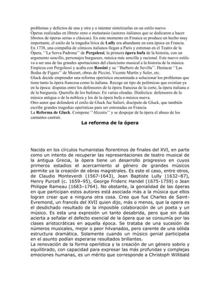 problemas y defectos de una y otra y a intentar sintetizarlas en un estilo nuevo.
Óperas realizadas en libreto zeno o metastasio (autores italianos que se dedicaron a hacer
libretos de óperas serias o clásicas). En este momento en Frnaica se produce un hecho muy
importante, el estilo de la tragedia lírica de Lully era abundante en esta época en Francia.
En 1738, una compañía de cómicos italianos llegan a París y estrenan en el Teatro de la
Ópera, „‟La Serva Padrona‟‟ de Pergolessi, la primera ópera bufa de la historia, con un
argumento sencillo, personajes burgueses, música más sencilla y racional. Este nuevo estilo
va a ser una de las grandes aportaciones del clasicismo musical a la historia de la música.
Empieza con Pergolessi y acaba con Rossini y su „‟Barbero de Sevilla‟‟. Destacar „‟Las
Bodas de Fígaro‟‟ de Mozart, obras de Piccini, Vicente Martín y Soler, etc.
Gluck decide emprender una reforma operística encaminada a solucionar los problemas que
tiene tanto la ópera francesa como la italiana. Recoge un tipo de polémicas que existían ya
en la época: disputas entre los defensores de la ópera francesa de la corte, la ópera italiana o
de la burguesía. Querella de los bufones: En varias oleadas. Dialéctica: defensores de la
música antigua o de la nobleza y los de la ópera bufa o música nueva.
Otro autor que defenderá el estilo de Gluck fue Salieri, discípulo de Gluck, que también
escribe grandes tragedias operísticas para ser estrenadas en Francia.
La Reforma de Gluck. Compone „‟Alcestis‟‟ y se despojar de la ópera el abuso de los
cantantes castrati.
                                La reforma de la ópera




Nacida en los círculos humanistas florentinos de finales del XVI, en parte
como un intento de recuperar las representaciones de teatro musical de
la antigua Grecia, la ópera tiene un desarrollo progresivo en cuyos
primeros estadios el acercamiento al género de grandes músicos
permite ya la creación de obras magistrales. Es este el caso, entre otros,
de Claudio Monteverdi (1567-1643), Jean Baptiste Lully (1632–87),
Henry Purcell (c. 1659–95), George Frideric Handel (1675-1759) o Jean
Philippe Rameau (1683–1764). No obstante, la genialidad de las óperas
en que participan estos autores está asociada más a la música que ellos
logran crear que a ninguna otra cosa. Creo que fue Charles de Saint-
Evremond, un francés del XVII quien dijo, más o menos, que la opera es
el desdichado resultado de la imposible colaboración de un poeta y un
músico. Es esta una expresión un tanto desabrida, pero que sin duda
acierta a señalar el defecto esencial de la ópera que se consumía por las
clases aristocráticas en aquella época. Se trataba de una sucesión de
números musicales, mejor o peor hilvanados, pero carente de una sólida
estructura dramática. Solamente cuando un músico genial participaba
en el asunto podían esperarse resultados brillantes.
La renovación de la forma operística y la creación de un género sobrio y
equilibrado, con capacidad para expresar las más profundas y complejas
emociones humanas, es un mérito que corresponde a Christoph Willibald
 