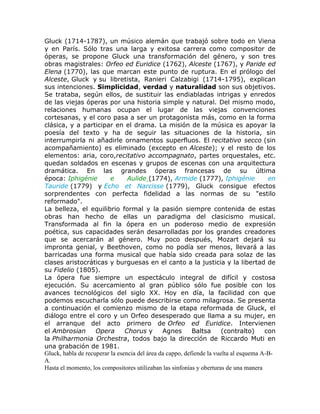 Gluck (1714-1787), un músico alemán que trabajó sobre todo en Viena
y en París. Sólo tras una larga y exitosa carrera como compositor de
óperas, se propone Gluck una transformación del género, y son tres
obras magistrales: Orfeo ed Euridice (1762), Alceste (1767), y Paride ed
Elena (1770), las que marcan este punto de ruptura. En el prólogo del
Alceste, Gluck y su libretista, Ranieri Calzabigi (1714-1795), explican
sus intenciones. Simplicidad, verdad y naturalidad son sus objetivos.
Se trataba, según ellos, de sustituir las endiabladas intrigas y enredos
de las viejas óperas por una historia simple y natural. Del mismo modo,
relaciones humanas ocupan el lugar de las viejas convenciones
cortesanas, y el coro pasa a ser un protagonista más, como en la forma
clásica, y a participar en el drama. La misión de la música es apoyar la
poesía del texto y ha de seguir las situaciones de la historia, sin
interrumpirla ni añadirle ornamentos superfluos. El recitativo secco (sin
acompañamiento) es eliminado (excepto en Alceste); y el resto de los
elementos: aria, coro,recitativo accompagnato, partes orquestales, etc.
quedan soldados en escenas y grupos de escenas con una arquitectura
dramática. En las grandes óperas francesas de su última
época: Iphigénie          e      Aulide (1774), Armide (1777), Iphigénie                en
Tauride (1779) y Echo et Narcisse (1779), Gluck consigue efectos
sorprendentes con perfecta fidelidad a las normas de su "estilo
reformado".
La belleza, el equilibrio formal y la pasión siempre contenida de estas
obras han hecho de ellas un paradigma del clasicismo musical.
Transformada al fin la ópera en un poderoso medio de expresión
poética, sus capacidades serán desarrolladas por los grandes creadores
que se acercarán al género. Muy poco después, Mozart dejará su
impronta genial, y Beethoven, como no podía ser menos, llevará a las
barricadas una forma musical que había sido creada para solaz de las
clases aristocráticas y burguesas en el canto a la justicia y la libertad de
su Fidelio (1805).
La ópera fue siempre un espectáculo integral de difícil y costosa
ejecución. Su acercamiento al gran público sólo fue posible con los
avances tecnológicos del siglo XX. Hoy en día, la facilidad con que
podemos escucharla sólo puede describirse como milagrosa. Se presenta
a continuación el comienzo mismo de la etapa reformada de Gluck, el
diálogo entre el coro y un Orfeo desesperado que llama a su mujer, en
el arranque del acto primero de Orfeo ed Euridice. Intervienen
el Ambrosian        Opera       Chorus y       Agnes       Baltsa      (contralto)     con
la Philharmonia Orchestra, todos bajo la dirección de Riccardo Muti en
una grabación de 1981.
Gluck, habla de recuperar la esencia del área da cappo, defiende la vuelta al esquema A-B-
A.
Hasta el momento, los compositores utilizaban las sinfonías y oberturas de una manera
 