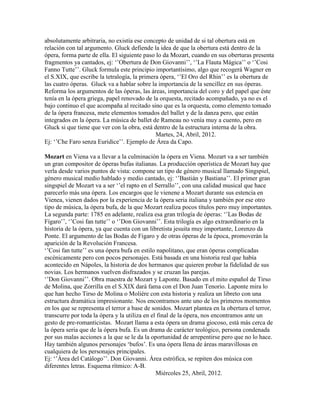 absolutamente arbitraria, no existía ese concepto de unidad de si tal obertura está en
relación con tal argumento. Gluck defiende la idea de que la obertura está dentro de la
ópera, forma parte de ella. El siguiente paso lo da Mozart, cuando en sus oberturas presenta
fragmentos ya cantados, ej: „‟Obertura de Don Giovanni‟‟, „‟La Flauta Mágica‟‟ o „‟Cosi
Fanno Tutte‟‟. Gluck formula este principio importantísimo, algo que recogerá Wagner en
el S.XIX, que escribe la tetralogía, la primera ópera, „‟El Oro del Rhin‟‟ es la obertura de
las cuatro óperas. Gluck va a hablar sobre la importancia de la sencillez en sus óperas.
Reforma los argumentos de las óperas, las áreas, importancia del coro y del papel que éste
tenía en la ópera griega, papel renovado de la orquesta, recitado acompañado, ya no es el
bajo continuo el que acompaña al recitado sino que es la orquesta, como elemento tomado
de la ópera francesa, mete elementos tomados del ballet y de la danza pero, que están
integrados en la ópera. La música de ballet de Rameau no venía muy a cuento, pero en
Gluck si que tiene que ver con la obra, está dentro de la estructura interna de la obra.
                                              Martes, 24, Abril, 2012.
Ej: „‟Che Faro senza Euridice‟‟. Ejemplo de Área da Capo.

Mozart en Viena va a llevar a la culminación la ópera en Viena. Mozart va a ser también
un gran compositor de óperas bufas italianas. La producción operística de Mozart hay que
verla desde varios puntos de vista: compone un tipo de género musical llamado Singspiel,
género musical medio hablado y medio cantado, ej: „‟Bastián y Bastiana‟‟. El primer gran
singspiel de Mozart va a ser „‟el rapto en el Serrallo‟‟, con una calidad musical que hace
parecerlo más una ópera. Los encargos que le vienene a Mozart durante sus estencia en
Vienea, vienen dados por la experiencia de la ópera seria italiana y también por ese otro
tipo de música, la ópera bufa, de la que Mozart realiza pocos títulos pero muy importantes.
La segunda parte: 1785 en adelante, realiza esa gran trilogía de óperas: „‟Las Bodas de
Fígaro‟‟, „‟Cosi fan tutte‟‟ o „‟Don Giovanni‟‟. Esta trilogía es algo extraordinario en la
historia de la ópera, ya que cuenta con un libretista jesuita muy importante, Lorenzo da
Ponte. El argumento de las Bodas de Figaro y de otras óperas de la época, promoverán la
aparición de la Revolución Francesa.
„‟Cosi fan tutte‟‟ es una ópera bufa en estilo napolitano, que eran óperas complicadas
escénicamente pero con pocos personajes. Está basada en una historia real que había
acontecido en Nápoles, la historia de dos hermanos que quieren probar la fidelidad de sus
novias. Los hermanos vuelven disfrazados y se cruzan las parejas.
„‟Don Giovanni‟‟. Obra maestra de Mozart y Laponte. Basado en el mito español de Tirso
de Molina, que Zorrilla en el S.XIX dará fama con el Don Juan Tenorio. Laponte mira lo
que han hecho Tirso de Molina o Moliére con esta historia y realiza un libreto con una
estructura dramática impresionante. Nos encontramos ante uno de los primeros momentos
en los que se representa el terror a base de sonidos. Mozart plantea en la obertura el terror,
transcurre por toda la ópera y la utiliza en el final de la ópera, nos encontramos ante un
gesto de pre-romanticistas. Mozart llama a esta ópera un drama giocoso, está más cerca de
la ópera seria que de la ópera bufa. Es un drama de carácter teológico, persona condenada
por sus malas acciones a la que se le da la oportunidad de arrepentirse pero que no lo hace.
Hay también algunos personajes „bufos‟. Es una ópera llena de áreas maravillosas en
cualquiera de los personajes principales.
Ej: „‟Área del Catálogo‟‟. Don Giovanni. Área estrófica, se repiten dos música con
diferentes letras. Esquema rítmico: A-B.
                                               Miércoles 25, Abril, 2012.
 
