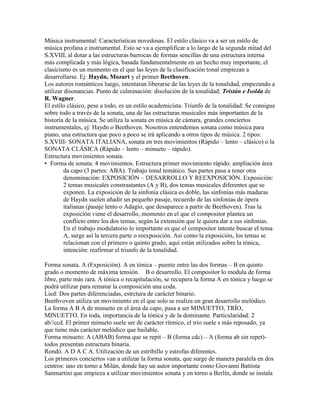 Música instrumental: Características novedosas. El estilo clásico va a ser un estilo de
música profana e instrumental. Esto se va a ejemplificar a lo largo de la segunda mitad del
S.XVIII, al dotar a las estructuras barrocas de formas sencillas de una estructura interna
más complicada y más lógica, basada fundamentalmente en un hecho muy importante, el
clasicismo es un momento en el que las leyes de la clasificación tonal empiezan a
desarrollarse. Ej: Haydn, Mozart y el primer Beethoven.
Los autores románticos luego, intentaran liberarse de las leyes de la tonalidad, empezando a
utilizar disonancias. Punto de culminación: disolución de la tonalidad: Tristán e Isolda de
R. Wagner.
El estilo clásico, pese a todo, es un estilo academicista. Triunfo de la tonalidad: Se consigue
sobre todo a través de la sonata, una de las estructuras musicales más importantes de la
historia de la música. Se utiliza la sonata en música de cámara, grandes conciertos
instrumentales, ej: Haydn o Beethoven. Nosotros entendemos sonata como música para
piano, una estructura que poco a poco se irá aplicando a otros tipos de música. 2 tipos:
S.XVIII- SONATA ITALIANA, sonata en tres movimientos (Rápido – lento – clásico) o la
SONATA CLÁSICA (Rápido – lento – minueto – rápido).
Estructura movimientos sonata.
• Forma de sonata: 4 movimientos. Estructura primer movimiento rápido: ampliación área
         da capo (3 partes: ABA). Trabajo tonal temático. Sus partes pasa a tener otra
         denominación: EXPOSICIÓN – DESARROLLO Y REEXPOSICIÓN. Exposición:
         2 temas musicales constrastantes (A y B), dos temas musicales diferentes que se
         exponen. La exposición de la sinfonía clásica es doble, las sinfonías más maduras
         de Haydn suelen añadir un pequeño pasaje, recuerdo de las sinfonías de ópera
         italianas (pasaje lento o Adagio, que desaparece a partir de Beethoven). Tras la
         exposición viene el desarrollo, momento en el que el compositor plantea un
         conflicto entre los dos temas, según la extensión que le quiera dar a sus sinfonías.
         En el trabajo modulatorio lo importante es que el compositor intente buscar el tema
         A, surge así la tercera parte o reexposición. Asi como la exposición, los temas se
         relacionan con el primero o quinto grado, aquí están utilizados sobre la tónica,
         intención: reafirmar el triunfo de la tonalidad.

Forma sonata. A (Exposición). A en tónica – puente entre las dos formas – B en quinto
grado o momento de máxima tensión. B o desarrollo. El compositor lo modula de forma
libre, parte más rara. A tónica o recapitulación, se recupera la forma A en tónica y luego se
podrá utilizar para rematar la composición una coda.
Lied: Dos partes diferenciadas, estrctura de carácter binario.
Beethvoven utiliza un movimiento en el que solo se realiza un gran desarrollo melódico.
La forma A B A de minueto en el área da capo, pasa a ser MINUETTO, TRÍO,
MINUETTO. En toda, importancia de la tónica y de la dominante. Particularidad: 2
ab//ccd. El primer minueto suele ser de carácter rítmico, el trio suele s más reposado, ya
que tiene más carácter melódico que bailable.
Forma minueto: A (ABAB) forma que se repit – B (forma cdc) – A (forma ab sin repet)-
todos presentan estructura binaria.
Rondó. A D A C A. Utilización de un estribillo y estrofas diferentes.
Los primeros conciertos van a utilizar la forma sonata, que surge de manera paralela en dos
centros: uno en torno a Milán, donde hay un autor importante como Giovanni Battista
Sanmartini que empieza a utilizar movimientos sonata y en torno a Berlín, donde se instala
 