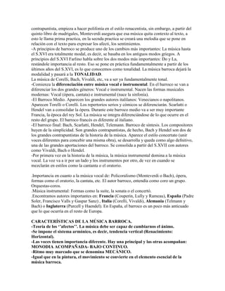 contrapuntista, empieza a hacer polifonía en el estilo renacentista, sin embargo, a partir del
quinto libro de madrigales, Monteverdi asegura que esa música quita contexto al texto, a
esto le llama prima practica, en la secnda practica se creará una melodía que se pone en
relación con el texto para expresar los afecti, los sentimientos.
-A principios de barroco se produce uno de los cambios más importantes: La música hasta
el S.XVI era totalmente modal, es decir, se basaba en los antiguos modos griegos. A
principios del S.XVI Farlino habla sobre los dos modos más importantes: Do y La,
restándole importancia al resto. Eso se pone en práctica fundamentalmente a partir de los
últimos años del S.XVI, es lo que conocemos como tonalidad. La música barroca dejará la
modalidad y pasará a la TONALIDAD.
La música de Corelli, Bach, Vivaldi, etc, va a ser ya fundamentalmente tonal.
-Comienza la diferenciación entre música vocal e instrumental. En el barroco se van a
diferenciar los dos grandes géneros: Vocal e instrumental. Nacen las formas musicales
modernas: Vocal (ópera, cantata) e instrumental (nace la sinfonía).
-El Barroco Medio. Aparecen los grandes autores italilanos: Venecianos o napolitanos.
Aparecen Torelli o Corelli. Los repertorios serios y cómicos se diferenciarán. Scarlatti o
Hendel van a consolidar la ópera. Durante este barroco medio va a ser muy importante
Francia, la época del rey Sol. La música se integra diferenciándose de lo que ocurre en el
resto del grupo. El barroco francés es diferente al italiano.
-El barroco final: Bach, Scarlatti, Hendel, Telemann. Barroco de síntesis. Los compositores
huyen de la simplicidad. Son grandes contrapuntistas, de hecho, Bach y Hendel son dos de
los grandes contrapuntistas de la historia de la música. Aparece el estilo concertato (unir
voces diferentes para concebir una misma obra), se desarrolla y queda como algo defnitivo,
una de las grandes aportaciones del barroco. Se consolida a partir del S.XVII con autores
como Vivaldi, Bach o Hendel.
-Por primera vez en la historia de la música, la música instrumental domina a la música
vocal. La voz va a ir por un lado y los instrumentos por otro, de vez en cuando se
mezclarán en estilos como la cantanta o el oratorio.

.Importancia en cuanto a la música vocal de: Policoralismo (Monteverdi o Bach), ópera,
formas como el oratorio, la cantata, etc. El autor barroco, entendía como coro un grupo.
Orquestas-coros.
.Música instrumental: Formas como la suite, la sonata o el concertó.
.Encontramos autores importantes en: Francia (Couperin, Lully y Rameau), España (Padre
Soler, Francisco Valls y Gaspar Sanz) , Italia (Corelli, Vivaldi), Alemania (Telmann y
Bach) o Inglaterra (Purcell y Haendel). En España, el barroco es un poco más anticuado
que lo que ocurría en el resto de Europa.

CARACTERÍSTICAS DE LA MÚSICA BARROCA.
-Teoría de los ‘’afectos’’. La música debe ser capaz de cambiarnos el ánimo.
-Se impone el sistema armónico, es decir, tendencia vertical (Renacimiento:
Horizontal).
-Las voces tienen importancia diferente. Hay una principal y las otras acompañan:
MONODIA ACOMPAÑADA- BAJO CONTINUO.
-Ritmo muy marcado que se denomina MECÁNICO.
-Igual que en la pintura, el movimiento se convierte en el elemento esencial de la
música barroca.
 