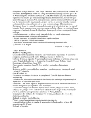el mayor de los hijos de Bach, Carlos Felipe Emmanuel Bach, considerado un avanzado del
clasicismo. Forma parte del Sturm und Drang (movimiento estético y filosófico que se da
en Alemania a partir del último cuarto del S.XVIII). Movimiento que pone el acento en la
expresión. Movimiento que empieza a romper de cara al romanticismo, movimiento que
realmente surge en Alemania. C.E. Bach comienza a realizar sinfonías en Berlín en las que
hay dos temas musicales muy marcados, a veces escritos en la misma tonalidad pero con
contrastes rítmicos muy violentos, esto se toma como un anticipo del romanticismo.
Otro centro, donde va a nacer la orquesta clásica, va a ser el laboratorio al que van a acudir
Mozart o Haydn para saber como componer nuevas sinfonías y llevar a su culminación esta
estructura: es la ciudad alemana de Mannheim, donde nace la primera orquesta sinfónica y
moderna.
La sinfonía culminará en Viena, con la presencia de los tres grande músicos que
representan tres grande momentos del clasicismo:
• Haydn: representa la transición ente el barroco y el clasicismo.
• Mozart: Representa el clasicismo maduro.
• Beethoven: Representa la transición entre el clasicismo y el romanticismo.
Ej: Sinfonía nº 94. Haydn.
                                                             Miércoles, 2, Mayo, 2012.

Trabajo Beethoven.
Beethoven e as Sinfonías.
Continuidad estilística entre el clasicismo y el romanticismo. Importancia de las sonatas
para piano. Cuartetos de curda centro del legado musical de Beethoven.
Sinfonías de música orquestal. Precursor de la orquesta moderna y de la técnica actual para
piano. Después de Beethoven, ya llegarían las óperas de Wagner, Berlioz o Verdi.
Segundo período estilístico. Hasta 1814.
Cuatro sonatas para piano. Opus 53. Crea tensión y ansiedad en el espectador.
Opus 57.
Beethoven también compondrá obras para piano y otro instrumento, como puede ser el
violín o el Violoncello.
Opus 47 o Opus 96.
En cuanto a los cuartetos de cuerda, un ejemplo es la Opus 59, dedicada al Conde
Razumovsky.
En esta década, Beethoven quiere mostrar una música que comunique un proceso lógico.
Importancia de las sonatas para violín.
Sinfonía Nº 3. Mi bemol. Opus 55. Se produce una revolución en la historia de la música, la
sinfonía más grande que se produce hasta el momento.
Movimientos: allegro con Brio en si Bemol, marcia fúnebre, adagio assai en do menor,
scherzo y trio, allegro vivace e alla breve en si bemol, finale: allegro molto interrumpido
por Poco Andante, con Espressione e ramatando en Presto, Si bemol.
Instrumentos: dos timbales, dos trompetas, tres trompas, dos flautas, dos oboes, dos
clarinetes, dos fagotes.
Dedicada al príncipe Von Lobkowitz.
Primera obra en la que aparecen tres trompas en una orquesta.
La aparición de episodios, la marcha, de temas épicos influirá mucho a lo largo del
romanticismo. Ej: Wagner.
Dedicada a Napoleón.
 