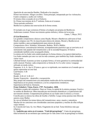 Aparición de una marcha fúnebre: Dedicada a los muertos.
Primer movimiento: Allegro con Brio. Tema principal, interpretado por los violoncelos.
Cuatro compases y acaba con violines.
El mismo ritmo se puede oír en el Scherzo.
Ej: Primer movimiento de la 5ª sinfonía. Entra en el examen.
Tercer período estilístico.
Beethoven se plantea una renovación de la forma sonata.

El recitado con el que comienza el himno a la alegría son propias de Beethoven.
Audiciones examen: Primer movimiento quinta sinfonía y último de la novena.
                                                                   Lunes, 7, Mayo, 2012.
El Lied Romántico.
Los grandes compositores clásicos como Haydn, Mozart o Beethoven cultivaron el lied.
Haydn compuso casi 50 y la mayoría para música de cámara, Mozart y Beethoven en
menor medida y para acompañamiento para música de piano.
Compositores clave: Schubert, Schumann, Brahms, Wolf o Mahler.
Características: concentración intimista, acompañamiento pianístico que se convierte en el
instrumento más popular del romanticismo y de la sociedad burguesa. El lied es
considerado también como un pequeño drama.
La música de los lieder está condicionada por la forma rítmica y la expresividad poética.
Los lieder cantados por una voz son los más comunes, pero también hay lieder cantados a
varias voces.
Libertad formal: el poema ya tiene su propia forma y el texto garantiza la continuidad del
estilo musical. Poemas: cada composición se forma de 4 a 6 u ocho versos. Lenguaje
utilizado en modo cíclico.
Esquema: A A, A- Ap-A. El tema a, que se va repitiendo, nos mantiene en el mundo que se
quiere representar en este lied.
Lied binario: A B
Ternario.
Rondó: A B A C A B A C
Sonata: Exposición – desarrollo y reexposición.
Muy propio del romanticismo con antecedente medievales de los meistersinger.
Importancia en los poetas románticos y en los compositores románticos.
Importancia del lied en Alemania.
Franz Schubert. Viena, Enero. 1797. Noviembre. 1828.
Verdadero creador del romántico. Nace en Viena, la capital de la música europea. Creció a
la sombra de Beethoven. Obra marcada por movimientos dramáticos y el patriotismo del
movimiento alemán. Compenetración perfecta en sus lieder entre la música y el texto.
Concibe para su música las obras de Goethe o Schiller. Luego extrae poemas más libres de
autores como Muller.
Se ven en Schubert los temas típicos del romanticismo: amor, muerte y naturaleza.
Muchas de sus canciones son consideradas canciones populares y muchas de ellas reflejan
viajes íntimos.
Ej: Canción de Cuna. Ej: Ave María. Fragmento de un lied. Tema folclórico más que
religioso.
Ej. Audición que entra en el examen. ‘’Lied del peregrinaje’’. Canto de peregrinaje,
trata la historia de un molinero que camina por la vida como si de un peregrinaje se tratara.
 