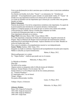 Casi es una declamación (es decir canciones que se realizan como si estuvieran cantándose
a un público).
En relación con Goethe, lee la obra „‟Fausto‟‟ y se entusiasma. Ej: „‟Gretchen am
spinnrade‟‟. El acompañamiento quiere simular a la rueda dando vueltas. El „‟Fausto‟‟ de
Goethe tuvo una importancia enorme en la música de los autores románticos.
Los lieder de Schubert son tan importantes que le dieron pie a escribir obras más grandes
basados en lieder.
Robert Schumann.
Pianista de profesión. Uno de los compositores románticos más importantes. Se separó de
la poesía popular para introducirse en la poesía alemana e internacional.
Empieza a componer porque se da cuenta de que su carrera como solista está acabada.
Utiliza poemas de: Schiller, Byron o Goethe para componer sus lieder.
La música de Schumann para nada va a ser alegre.
Gran importancia del piano en su música.
Hugo Wolf. Eslovenia, Marzo 1860. Viena, Febrero 1903.
Es el más importante compositor de finales del romanticismo. Seguidor entusiasta de
Wagner. Bajo la influencia de Wagner inició el principio de la declamación continua.
Importancia de la psicología del personaje. Aspecto dramático de sus lieder. Basados en
textos de Goethe entre otros.
Poco a poco la melodía y el acompañamiento musical se van independizando.
Gustav Mahler. Kaliste, 1860. Viena. 1911.
Integraba sus lieder en sinfonías. Importancia del acompañamiento de piano para orquesta.
Mahler se adscribe ya al post-romanticismo.
                                                     Martes, 8, Mayo, 2012.
Música gallega para voz y piano.
Ej: „‟Negra Sombra‟‟. Audición que puede caer en el examen.

                            Miércoles, 9, Mayo, 2012.
La Melodía en Schubert.
Hans Hal.
No brilló en las sonatas.
Algunos autores se preguntan sobre la falta de técnica de Schubert.
Destacan: Sonata Número 14 en la menor. Op. 143
Sonata número 21 en Si b Mayor (una de las tres sonatas póstumas).
Ej: „‟Fantasía Wanderer‟‟.
Ej: Impromptu núm. 2 en mi bemol.
Tempo: Allegro.
Dos partes diferenciadas: tresillos.
                                                    Lunes, 14, Mayo, 2012.
Trabajo: Chopin y Schumann.

                                                  Miércoles, 16, Mayo, 2012.
Johannes Brahms.
Hasta 1856. Etapa de Formación.
1855-1865- Etapa de transición.
1865-1890- Etapa de Madurez
1890-1897- Etapa final.
 