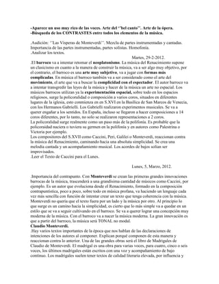 -Aparece un uso muy rico de las voces. Arte del ‘’bel canto’’. Arte de la ópera.
-Búsqueda de los CONTRASTES entre todos los elementos de la música.

.Audición: „‟Las Vísperas de Monteverdi‟‟. Mezcla de partes instrumentadas y cantadas.
Importancia de las partes instrumentadas, partes solistas. Homofonía.
.Analizar los textos.
                                                              Martes, 29-2-2012.
.El barroco va a intentar retomar el neoplatonismo. La música del Renacimiento supone
un clasicismo en cuanto a la manera de construir la música, va a ser algo muy objetivo, por
el contrario, el barroco es una arte muy subjetivo, va a jugar con formas más
complicadas. En música el barroco también va a ser considerado como el arte del
movimiento, el arte que va a buscar la complicidad con el espectador. El autor barroco va
a intentar transgredir las leyes de la música y hacer de la música un arte no espacial. Los
músicos barrocos utilizan ya la experimentación espacial, sobre todo en los espacios
religiosos, surge la policoralidad o composición a varios coros, situados en diferentes
lugares de la iglesia, esto conmienza en en S.XVI en la Basílica de San Marcos de Venecia,
con los Hermanos Gabrielli. Los Gabrielli realizaron experimentos musicales. Se va a
querer engañar a los sentidos. En España, incluso se llegaron a hacer composiciones a 14
coros diferentes, por lo tanto, no solo se realizaron representaciones a 2 coros.
La policoralidad surge realmente como un paso más de la polifonía. Es probable que la
policoraidad naciera o tuviera su germen en la polifonía y en autores como Palestrina o
Victoria por ejemplo.
Los compositores del S.XVII como Caccini, Peri, Galilei o Monteverdi, reaccionan contra
la música del Renacimiento, caminando hacia una absoluta simplicidad. Se crea una
melodía cantada y un acompañamiento musical. Los acordes de bajos solían ser
improvisados.
.Leer el Texto de Caccini para el Lunes.

                                                          Lunes, 5, Marzo, 2012.

.Importancia del contrapunto. Con Monteverdi se crean las primeras grandes innovaciones
barrocas de la música, trascenderá a una grandísima cantidad de músicos como Caccini, por
ejemplo. Es un autor que evoluciona desde el Renacimiento, formado en la composición
contrapuntística, poco a poco, sobre todo en música profana, va haciendo un lenguaje cada
vez más sencilla con función de intentar crear un texto que tenga coherencia con la música.
Monteverdi no quería que el texto fuera por un lado y la música por otro. Al principio lo
que surge es un camino hacia la simplicidad, es cierto que lo más simple va a quedar en un
estilo que se va a seguir cultivando en el barroco. Se va a querer lograr una concepción muy
moderna de la música. Con el barroco va a nacer la música moderna. La gran innovación es
que a partir del barroco, la música será TONAL no modal.
Claudio Monteverdi.
.Hay varios textos importantes de la época que nos hablan de las declaraciones de
intenciones de los autores al componer. Explican porqué componen de esta manera y
reaccionan contra lo anterior. Una de las grandes obras será el libro de Madrigales de
Claudio de Monteverdi. El madrigal es una obra para varias voces, para cuatro, cinco o seis
voces, los últimos madrigales están escritos con una voz y acompañamiento de bajo
contínuo. Los madrigales suelen tener textos de calidad literaria elevada, por influencia y
 