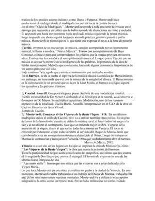 traídos de los grandes autores italianos como Dante o Petrarca. Monteverdi hace
evolucionar el madrigal desde el madrigal renacentista hacia la cantata barroca.
En el libro „‟Ciclo de Madrigales‟‟, Monteverdi responde a toda una serie de críticas en el
prólogo que responde a un crítico que le había acusado de alteraciones en ritmo y melodía.
Él responde que hasta ese momento había realizado música siguiendo la prima práctica,
luego responde que ahora seguirá haciendo seconda práctica, primo le parole e poi la
música. Monteverdi se piensa que es lo que tiene que expresar el texto a la hora de ponerle
música.
Caccini, inventor de un nuevo tipo de música, canción acompañada por un instrumento
musical, le llama a su obra, „‟Nueva Música‟‟. Textos con acompañamiento de Bajo
Continuo, ejercicio para que comprendamos los efectos que la música provoca en nuestra
alma. Unión entre lo cantado y el acompañamiento musical. Lo que quiere Caccini con su
música es activar la mente con la inteligencia de las palabras. Importancia de la idea de
hablar musicalmente. Melodía que evoluciona, haciendo alguna disonancia. Importancia de
los cantos para una voz sola.
Bajo continuo: Voz aguda que cantaba e instrumento que realizaba acordes.
En el Barroco, se da la vuelta al espíritu de la música clásica. La música del Renacimiento,
sin embargo, no tiene nada que ver con la música de la antigüedad clásica. El Renacimiento
es la culminación de un proceso que se da en la Edad Media, el barroco es el que seguirá
los ejemplos y los patrones clásicos.

Ej:Caccini. Amarilli. Composición para piano. Sutileza de una modulación musical.
Escrito en tonalidad de Do Menor. Cambiando el si bemol por el si natural, va a convertir el
do menor en Do Mayor. Se multiplica la partitura. Modulación, uno de los recursos
expresivos de la tonalidad. Cecilia Bartli. Amarilli. Interpretación en el S.XX de la obra de
Caccini. Escuchar en Aula Virtual.
Retrato de Caccini.
Ej: Monteverdi. Comienzo de las Vísperas de la Beata Virgen. 1610. En sus últimos
madrigales utiliza el estilo de Caccini, pero va a utilizar también otros estilos. Es un gran
defensor de la homofonía, cuando se utiliza la música coral, al hacer todas las voces a la
vez y al no utilizar el contrapunto, hace que se entienda mejor la obra. Vísperas de la
asunción de la virgen, día en el que salían todas las carrozas en Venecia. El texto se
entiende perfectamente, como todavía estaba al servicio del Duque de Mantua tenía que
corroborarlo, crea un acompañamiento musical parecido al Orfeo. Luego de trabajar en
Mantua lo contratarían y trabajaría en Venecia. Obra que verdaderamente abre el barroco.
                                                       Martes, 6, Marzo, 2012.
Venecia va a ser uno de los lugares en los que se inspirará la obra de Monteverdi, como
„’Las Vísperas de la Beata Virgen‟‟, la obra que marca la eclosión del barroco.
Tiene la particularidad de que acaba con el canto del magnífica, ese himno que nos cuenta
el Evangelio de San Lucas que entona el arcángel. El horario de vísperas era una de las
últimas horas litúrgicas del día.
„‟Ave maris stella‟‟: himno que nos indica que las vísperas van a estar dedicadas a la
Virgen María.
Lo que hace Monteverdi en esta obra, es realizar un guiño a la ciudad de Venecia. En este
momento, Monteverdi estaba trabajando a las órdenes del Duque de Mantua, trabajaba con
uno de lso más importantes mecenas musicales. Monteverdi va a utilizar el contrapunto
integrada en la obra, como un recurso más. Por un lado, utilización del estilo recitado
 