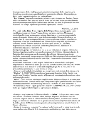 (plena evolución de los madrigales), era un conocedor perfecto de los recursos de la
homofonía, también era un decidido defensor y conocedor del estilo del concertato, es
decir, varias voces concertísticas que cantan a la vez.
„’Las Vísperas’’ es una obra escrita para seis voces, para orquesta con flautines, flautas,
violes, sacabuches. Hace toda una serie de gestos que nos hace pensar que esta obra esta
pensada para sorprender al público veneciano. Hay toda una serie de guiños que nos están
refiriendo a la liturgia espléndida que tenía la república de Venecia.

                                                                     Miércoles, 7, 3, 2012.
Ave Maris Stella. Final de las Vísperas de la Virgen. Himno mariano, guiño a una
república esposada con el mar, Venecia. Himno mariano y marinero. Monteverdi
musicaliza el texto de la manera más antigua. Las vísperas es como un resumen de la
manera de entender Monteverdi el lugar de la composición. Monteverdi utiliza en sus
salmos tipos de composiciones polifónicas, fragmentos homorrítmicos u homofónicos,
fragmentos en los que un solista canta con el ritmo de Caccini y otros bajo continuo.
Cantantes solistas haciendo música en ese estilo típico italiano, el Concertato.
Representación: Perfecta colocación, teatralidad, pura coralidad. Separación de
instrumentos de cuerda y de viento, etc.
Es importante, porque hoy en día todo eso se ha ido perdiendo en la iglesia católica. En
Santiago, la policolaridad tuvo un grandísimo desarrollo. Polifonía clásica en el estilo de
Palestrina. Instrumentos de cuerda separados. La polifonía clásica no tenia ningún
interludio instrumental, siempre con voces. Polifonía clásica junto con bajo continuo. Canto
solista, canta un contratenor (contralto masculino). Nuevo motivo instrumental cuando
aparecen las flautas.
Por lo tanto, Monteverdi va a ser un gran compositor de música clásica y de ópera.
Importancia de obra teatrales en las que todo está cantado, recitado, con coros, etc. Intento
de resurrección en la música de la idea de la tragedia griega. No en vano, uno de los
primero temas en retratarse va a ser el Mito de Orfeo.
-Antes de Monteverdi, la primera ópera que conservamos en la historia de la música es la
„‟Daphne‟‟ de JACOPO PERI, miembro de la camarata florentina. Giulio Caccini va a
escribir una „‟Eurídice‟‟ también anterior a Monteverdi. Importancia de la mitología griega
y el mito de la música.
„‟Orfeo‟‟. Ópera moderna, escrita para un público rico. Monteverdi luego de su estancia en
Mantua se traslada a Venecia, donde sigue componiendo ópera, pero evoluciona: sus óperas
se van haciendo mucho más artísticas y melódicas: „‟Retrono de Ulises a su Patria‟‟ o
„‟Coronación de Popea‟‟ (ópera que escribe para el „‟TEATRO SAN CASSIANO‟‟, primer
teatro que surge en la historia para la representación de ópera.


.Otra ópera muy importante de Monteverdi es la „’Ariadna’’, de la que solo conservamos
un Lamento. Lo anterior al lamente era un madrigal. El género del lamento tuvo una
evolución singular, textos de carácter amatorio, el amor perdido, se van a hacer cantatas
largas, de manera que el lamento fue un género con muchísima importancia en la Italia del
S.XVII. Además de Monteverdi otros grandes autores importantes de lamento fueron: B.
Strozzi o Stronzes.
-Aunque la ópera surge en torno a Florencia, de hecho Monteverdi va a estar inscrito en la
camarata florentina. El estilo de la ópera empieza a difundirse por toda Italia, se crean
 