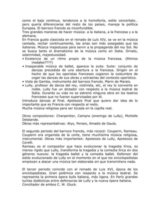 como el bajo continuo, tendencia a la homofonía, estilo concertato…
pero quería diferenciarse del resto de los países, maneja la política
Europea. El barroco francés es inconfundible.
Tres grandes maneras de hacer música: a la italiana, a la francesa y a la
alemana.
En Francia gusto clasicista en el reinado de Luís XIV, se ve en la música
cantada, recitar continuamente, las arias son más sosegadas que las
italianas. Música majestuosa para servir a la propaganda del rey Sol. No
se busca tanto el dramatismo de la música como en Italia. Ornato,
solemnidad, majestuosidad.
• Existencia de un ritmo propio de la música francesa. (Ritmos
       inedales????)
• Inseparable música de ballet, aparece la suite. Suite: conjunto de
       danzas precedida de una obertura a la francesa. Origen en el
       hecho de que los operistas franceses cogieron la costumbre de
       coger las danzas de sus obras y extraerlas del contexto operístico.
• Viola da Gamba, instrumento del barroco francés. Marin de Marais.
• Lully, profesor de danza del rey, violinista, etc, el rey lo convierte en
       noble. Lully fue un dictador con respecto a la música teatral de
       Italia. Durante su vida no se estrenó ninguna obra en los teatros
       franceses que no fueran supervisadas por él.
Introduce danzas al final. Apoteosis final que quiere dar idea de lo
importante que es Francia con respecto al resto.
Mucha música religiosa para ser tocada en la capilla real.

Otros compositores: Charpentier, Campra (enemigo de Lully), Michelle
Delalande.
Obras más representativas: Atys, Perseo, Amadis de Gaula.

El segundo periodo del barroco francés, más rococó: Couperin, Rameau.
Couperin era organista de la corte, tiene muchísima música religiosa,
instrumental. Obras más importantes: Apoteosis de Lully, Apoteosis de
Corelli.
Rameau es el compositor que hace evolucionar la tragedia lírica, es
menos rígido que Lully, transforma la tragedia y la comedia lírica en dos
géneros nuevos: la tragedia ballet y la comedia ballet. Defensor del
estilo evolucionado de Lully en el momento en el que los enciclopedistas
empiezan a atacar una música tan elaborada sin que transmitiera nada.

El tercer periodo coincide con el reinado de Luis XVI, época de los
enciclopedistas. Gran polémica con respecto a la música teatral. Se
representa la primera ópera bufa italiana, más ligera. En París grandes
luchas dialécticas entre defensoras de Lully y la nueva ópera italiana.
Conciliador de ambos C. W. Gluck.
 