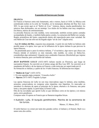 Expansión del barroco por Europa

FRANCIA
En Francia el barroco entra más lentamente, más o menos, hacia el 1630, La Música está
centralizada (culta) en la corte de Versalles, en la monarquía absoluta del Rey Sol, Luis
XIV, lo que existe aquí es el “Ballet de Cour” (música, danza, mucha parafernalia), los
músicos iban disfrazados, era un montaje. Los títulos de los ballets eran muy simpáticos.
Era básica, música de entretenimiento.
La prosodia francesa era más medida, verso mensurado, también existen partes cantadas
acompañadas de laudes, y también había partes corales. La estructura del Ballet era variada.
Reglas aristotélicas del teatro, espectáculo dentro del espectáculo para crear variedad. De
este Ballet de Cour tan sólo nos ha llegado algún “air de cour” (alguna aria).

- Los 24 violines del Rey, orquesta muy preparada. A partir de este ballet no hubiera sido
posible pasar a la opera, tuvo que ser la influencia de la ópera italiana la que provoco la
opera francesa.
- Ira penetrando poco a poco la música italiana, 1º el recitativo, algo nuevo que choca con
Francia (donde el recitativo es más marcado, más medido, no como en Italia).Así,
consideraban algo antinatural. Llegarán unos cardenales franceses (Reichelied) que impone
la música francesa, pero con huellas del italiano.

JEAN BAPTISTE LULLY (1632-1687) italiano nacido en Florencia, que luego de
nacionalizó francés. Se convirtió en el íntimo amigo del Rey Luis XIV. Se convirtió en el
mandamás del ballet y de las óperas en Francia y todo tenía que ser supervisado por él.
Su formación es italiana y a partir de los 14 años francesa. Se diferencian tres étapas:

• “Ballets de Cour” (1653-1672)
• En esta segunda etapa compone “Comedies-ballet”
• Operas (1673-1687) Tragedie Lyrique

Las operas francesas de Lully no son muy innovadoras sigue lo italiano, arias medidas,
armonías conservadoras no compone arias tripartitas sino bipartitas. Es innovador en
introducir la obertura de opera al principio de la ópera; obertura a la francesa, una parte
lenta y otra parte rápida. La petit band, la formó Lully.
Otra de las novedades que aportó Lully es que introduce coros en las óperas y en música
sacra, coros grandiosos.
Compuso unas 16 operas en Francia que se llamaron tragedias liricas.

• Audición: Lully. El burgués gentilhombre. Marcha de la ceremonia de
      los turcos.
                                             Martes, 13, Marzo, 2012.

El estilo barroco va a tener por tanto dos grandes estilos: el italiano y el francés. Bach va a
aunar estos dos estilos.
 