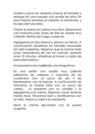 Limpiar y picar las verduras (menos el tomate) y
rehogar en una cazuela con aceite de oliva. En
esta mezcla tenemos la cebolla, la zanahoria, y
los ajos bien picados.
Cortar el puerro en juliana muy fina. Espolvorear
con maicena justo antes de freír en aceite muy
caliente. Retirar del fuego y reservar.
Agregamos el vino blanco y damos un hervor. A
continuación añadimos los tomates troceados
(sin piel ni pepitas). Dejamos que se cocine todo
junto, removiendo de vez en cuando, durante
unos 15 minutos. Añadimos el fumet o caldo de
pescado/marisco.
Incorporamos los mejillones y los langostinos.
En una sartén con aceite muy caliente
salteamos las cabezas y cascaras de los
crustáceos con un poco de sal. Y las
flambeamos con el brandy. A continuación las
trituramos (si hiciese falta con un poco de
caldo).
Lo pasamos por un colador y lo
agregamos a la crema. Dejamos cocer durante
media hora. Trituramos bien y rectificamos con
la nata. Volver a colar si es necesario.
Servir la crema
crujiente.

decorada

con

el

puerro

 
