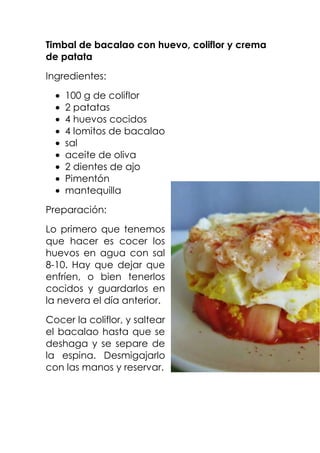 Timbal de bacalao con huevo, coliflor y crema
de patata
Ingredientes:
100 g de coliflor
2 patatas
4 huevos cocidos
4 lomitos de bacalao
sal
aceite de oliva
2 dientes de ajo
Pimentón
mantequilla
Preparación:
Lo primero que tenemos
que hacer es cocer los
huevos en agua con sal
8-10. Hay que dejar que
enfríen, o bien tenerlos
cocidos y guardarlos en
la nevera el día anterior.
Cocer la coliflor, y saltear
el bacalao hasta que se
deshaga y se separe de
la espina. Desmigajarlo
con las manos y reservar.

 
