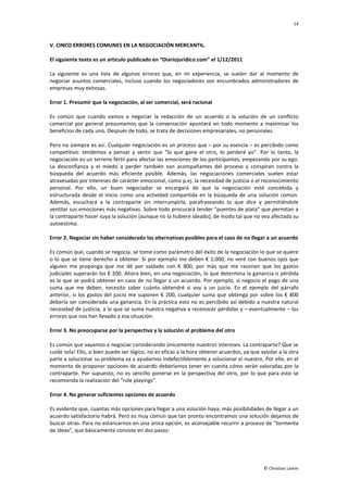 14
© Christian Lamm
V. CINCO ERRORES COMUNES EN LA NEGOCIACIÓN MERCANTIL.
El siguiente texto es un artículo publicado en “Diariojurídico.com” el 1/12/2011
La siguiente es una lista de algunos errores que, en mi experiencia, se suelen dar al momento de
negociar asuntos comerciales, incluso cuando los negociadores son encumbrados administradores de
empresas muy exitosas.
Error 1. Presumir que la negociación, al ser comercial, será racional
Es común que cuando vamos a negociar la redacción de un acuerdo o la solución de un conflicto
comercial por general presumamos que la conversación apuntará en todo momento a maximizar los
beneficios de cada uno. Después de todo, se trata de decisiones empresariales, no personales.
Pero no siempre es así. Cualquier negociación es un proceso que – por su esencia – es percibido como
competitivo: tendemos a pensar y sentir que “lo que gane el otro, lo perderé yo”. Por lo tanto, la
negociación es un terreno fértil para afectar las emociones de los participantes, empezando por su ego.
La desconfianza y el miedo a perder también son acompañantes del proceso y conspiran contra la
búsqueda del acuerdo más eficiente posible. Además, las negociaciones comerciales suelen estar
atravesadas por intereses de carácter emocional, como p.ej. la necesidad de justicia o el reconocimiento
personal. Por ello, un buen negociador se encargará de que la negociación esté concebida y
estructurada desde el inicio como una actividad compartida en la búsqueda de una solución común.
Además, escuchará a la contraparte sin interrumpirla, parafraseando lo que dice y permitiéndole
ventilar sus emociones más negativas. Sobre todo procurará tender “puentes de plata” que permitan a
la contraparte hacer suya la solución (aunque no la hubiere ideado), de modo tal que no vea afectada su
autoestima.
Error 2. Negociar sin haber considerado las alternativas posibles para el caso de no llegar a un acuerdo
Es común que, cuando se negocia, se tome como parámetro del éxito de la negociación lo que se quiere
o lo que se tiene derecho a obtener. Si por ejemplo me deben € 1.000, no veré con buenos ojos que
alguien me proponga que me dé por saldado con € 800, por más que me razonen que los gastos
judiciales superarán los € 200. Ahora bien, en una negociación, lo que determina la ganancia o pérdida
es lo que se podrá obtener en caso de no llegar a un acuerdo. Por ejemplo, si negocio el pago de una
suma que me deben, necesito saber cuánto obtendré si voy a un juicio. En el ejemplo del párrafo
anterior, si los gastos del juicio me suponen € 200, cualquier suma que obtenga por sobre los € 800
debería ser considerada una ganancia. En la práctica esto no es percibido así debido a nuestra natural
necesidad de justicia, a lo que se suma nuestra negativa a reconocer pérdidas y – eventualmente – los
errores que nos han llevado a esa situación.
Error 3. No preocuparse por la perspectiva y la solución al problema del otro
Es común que vayamos a negociar considerando únicamente nuestros intereses. La contraparte? Que se
cuide sola! Ello, si bien puede ser lógico, no es eficaz a la hora obtener acuerdos, ya que ayudar a la otra
parte a solucionar su problema va a ayudarnos indefectiblemente a solucionar el nuestro. Por ello, en el
momento de proponer opciones de acuerdo deberíamos tener en cuenta cómo serán valoradas por la
contraparte. Por supuesto, no es sencillo ponerse en la perspectiva del otro, por lo que para esto se
recomienda la realización del “role playings”.
Error 4. No generar suficientes opciones de acuerdo
Es evidente que, cuantas más opciones para llegar a una solución haya, más posibilidades de llegar a un
acuerdo satisfactorio habrá. Pero es muy común que tan pronto encontramos una solución dejamos de
buscar otras. Para no estancarnos en una única opción, es aconsejable recurrir a proceso de “tormenta
de ideas”, que básicamente consiste en dos pasos:
 