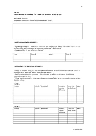 16
© Christian Lamm
ANEXO
PLANILLA PARA LA PREPARACIÓN ESTRATÉGICA DE UNA NEGOCIACIÓN
Historia del conflicto:
¿Cuáles son los puntos críticos / posiciones de cada parte?
1. DETERMINACION DE LAS PARTES
- Distinguir entre partes y sus actores, y terceros que puedan tener alguna injerencia o interés en este
conflicto. ¿Con quién consultan las partes sus problemas? ¿Quién opina?
- ¿Hay posibilidad de que se formen alianzas?
Parte Actor 1 Actor 2 Actor 3
2. POSICIONES E INTERESES DE LAS PARTES
Posición: es lo que la parte dice que quiere y que sólo puede ser satisfecho de una manera. Interés o
necesidad: es el “para qué” quiere lo que dice que quiere.
- Clasificarlos en opuestos, comunes, y diferentes, por un lado, y en concretos, simbólicos o
trascendentes por el otro.
- Valorar los intereses de 1 a 10, procurando que en caso de haber varios intereses los mismos tengan
distintos valores
PARTE 1:
Posición Interés / Necesidad opuesto,
común,
diferente
concreto,
simb., trasc.
Valor
PARTE 2:
Posición Interés / Necesidad opuesto,
común,
diferente
concreto,
simb., trasc.
Valor
 