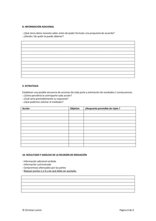 © Christian Lamm Página 4 de 4
8. INFORMACIÓN ADICIONAL
- ¿Qué otros datos necesito saber antes de poder formular una propuesta de acuerdo?
- ¿Donde / de quién la puedo obtener?
9. ESTRATEGIA
Establecer una posible secuencia de acciones de cada parte y estimación de resultados / consecuencias.
- ¿Cómo percibiría la contraparte cada acción?
- ¿Cuál sería previsiblemente su respuesta?
- ¿Qué podemos solicitar al mediador?
Acción Objetivo ¿Respuesta previsible de ctpte.?
10. RESULTADO Y ANÁLISIS DE LA REUNIÓN DE MEDIACIÓN
- Información adicional recibida
- Información suministrada
- Compromisos efectuados por las partes
- Repasar puntos 1 a 9 y ver qué debe ser ajustado.
 