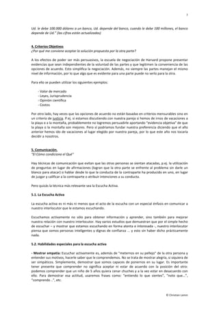 7
© Christian Lamm
Ud. le debe 100.000 dólares a un banco, Ud. depende del banco, cuando le debe 100 millones, el banco
depende de Ud.” (las cifras están actualizadas)
4. Criterios Objetivos
¿Por qué me conviene aceptar la solución propuesta por la otra parte?
A los efectos de poder ser más persuasivos, la escuela de negociación de Harvard propone presentar
evidencias que sean independientes de la voluntad de las partes y que legitimen la conveniencia de las
opciones de acuerdo. Esto simplifica la negociación. Además, no siempre las partes manejan el mismo
nivel de información, por lo que algo que es evidente para una parte puede no serlo para la otra.
Para ello se pueden utilizar los siguientes ejemplos:
- Valor de mercado
- Leyes, Jurisprudencia
- Opinión científica
- Costos
Por otro lado, hay veces que las opciones de acuerdo no están basadas en criterios mensurables sino en
un criterio de justicia. P.ej. si estamos discutiendo con nuestra pareja si hemos de irnos de vacaciones a
la playa o a la montaña, probablemente no logremos persuadirle aportando “evidencia objetiva” de que
la playa o la montaña son mejores. Pero sí podríamos fundar nuestra preferencia diciendo que el año
anterior hemos ido de vacaciones al lugar elegido por nuestra pareja, por lo que este año nos tocaría
decidir a nosotros.
5. Comunicación.
"El Cómo condiciona el Qué"
Hay técnicas de comunicación que evitan que las otras personas se sientan atacadas, p.ej. la utilización
de preguntas en lugar de afirmaciones (logran que la otra parte se enfrente al problema sin darle un
blanco para atacar) o hablar desde lo que la conducta de la contraparte ha producido en uno, en lugar
de juzgar y calificar a la contraparte o atribuir intenciones a su conducta.
Pero quizás la técnica más relevante sea la Escucha Activa.
5.1. La Escucha Activa
La escucha activa es ni más ni menos que el acto de la escucha con un especial énfasis en comunicar a
nuestro interlocutor que le estamos escuchando.
Escuchamos activamente no sólo para obtener información y aprender, sino también para mejorar
nuestra relación con nuestro interlocutor. Hay varios estudios que demuestran que por el simple hecho
de escuchar – y mostrar que estamos escuchando en forma atenta e interesada -, nuestro interlocutor
piensa que somos personas inteligentes y dignas de confianza ... y esto sin haber dicho prácticamente
nada.
5.2. Habilidades especiales para la escucha activa
- Mostrar empatía: Escuchar activamente es, además de "meternos en su pellejo" de la otra persona y
entender sus motivos, hacerle saber que le comprendemos. No se trata de mostrar alegría, si siquiera de
ser simpáticos. Simplemente, demostrar que somos capaces de ponernos en su lugar. Es importante
tener presente que comprender no significa aceptar ni estar de acuerdo con la posición del otro:
podemos comprender que un niño de 5 años quiera cenar chuches y a la vez estar en desacuerdo con
ello. Para demostrar esa actitud, usaremos frases como: “entiendo lo que sientes”, “noto que...”,
“comprendo ..”, etc.
 