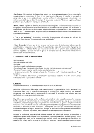 8
© Christian Lamm
- Parafrasear: Este concepto significa verificar o decir con las propias palabras y en forma resumida lo
que parece que el emisor acaba de decir. Es muy importante en el proceso de escucha, ya que ayuda a
comprender lo que el otro está diciendo y permite verificar si realmente se está entendiendo y no
malinterpretando lo que se dice. Un ejemplo de parafrasear puede ser: “Entonces, según veo, lo que
pasaba era que...”, “¿Quieres decir que te sentiste...?”.
- Emitir palabras o gestos de refuerzo; Pueden definirse como gestos o verbalizaciones que suponen un
halago para la otra persona o refuerzan su discurso al transmitir que uno aprueba, está de acuerdo o
comprende lo que se acaba de decir. Pueden ser positivos como “Muy interesante” o más neutros como
"Bien" o "Ahá". También pueden ser gestos como un cabeceo afirmativo o sonrisas. Todo esto estimula
al otro a seguir hablando.
- “Esa es una posibilidad”: Responder a propuestas sin desautorizar a la otra parte y a la vez sin
aceptarlas. Contestar con “Veamos también otras posibilidades”.
- Hacer de espejo. Es hacer que la otra persona vea lo que acaba de decir, sobre todo en caso de
descalificaciones o agresiones. Si persiste en la agresión, fijar reglas a la conversación (“propongo no
hablar mal de ...” ) o hablar de los que nos pasa a nosotros con su agresión (p.ej. decirle que nos
sentimos agredido y que se me van las ganas de conversar con él) y finalmente interrumpir la
conversación. Nunca contraatacar.
5.3. Conductas a evitar en la escucha activa:
- No distraernos.
- No interrumpir al que habla.
- No juzgar.
- No ofrecer ayuda o soluciones prematuras.
- No rechazar lo que el otro esté sintiendo, por ejemplo: "no te preocupes, eso no es nada".
- No contar "nuestra historia" cuando el otro necesita hablarnos.
- No contraargumentar. Por ejemplo: el otro dice "me siento mal" y nosotros respondemos "y yo
también".
- Evitar el "síndrome del experto": ya tenemos las respuestas al problema de la otra persona, antes
incluso de que nos hayan contado la mitad.
6. Relación
¿Cómo incide mi relación en la negociación y la negociación en mi relación?
Dentro del esquema de la negociación integrativa, el objetivo es que el acuerdo mejore la relación y no
la empeore. Para esto, es conveniente estructurar la negociación o mediación como una actividad
compartida entre ambas partes, reconociendo la necesidad de encontrar una solución que sea
satisfactoria para todas las partes involucradas.
El problema que se suele dar en los conflictos, sobre todo si están escalados, es que las personas
tienden a confundir el problema con la persona que lo origina, vale decir que si p.ej. una persona nos
debe dinero, tenderemos a pensar que esa persona nos tiene antipatía, es egoísta o lisa y llanamente no
le importa si nos perjudica. O sea que, además del problema (la falta de pago) tenemos una implicación
emocional (la atribución de malas intenciones a la otra parte) que hacen que nos enfademos más y que
busquemos castigarle de alguna manera. Esto, en lugar de motivar a la contraparte a que colabore con
nosotros para solucionar el problema, hace que se distancie más y se ponga a la defensiva.
Por ello, la escuela de negociación de Harvard propone que dentro del proceso de mediación o
negociación se debe separar las personas del problema. Esto no implica ceder: se puede ser duro con el
problema y a la vez suave con las personas, lo que equivale a decir que se debe atacar el problema sin
culparlas. Ello evitará que las personas se atrincheren y se pongan a la defensiva. Esto es coherente con
 