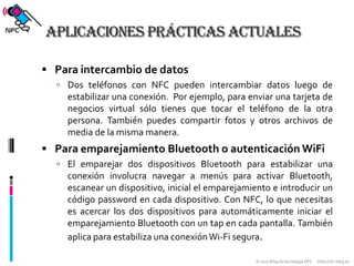 Aplicaciones prácticas actualesPara intercambio de datosDos teléfonos con NFC pueden intercambiar datos luego de estabilizar una conexión.  Por ejemplo, para enviar una tarjeta de negocios virtual sólo tienes que tocar el teléfono de la otra persona. También puedes compartir fotos y otros archivos de media de la misma manera.Para emparejamiento Bluetooth o autenticación WiFiEl emparejar dos dispositivos Bluetooth para estabilizar una conexión involucra navegar a menús para activar Bluetooth, escanear un dispositivo, inicial el emparejamiento e introducir un código password en cada dispositivo. Con NFC, lo que necesitas es acercar los dos dispositivos para automáticamente iniciar el emparejamiento Bluetooth con un tap en cada pantalla. También aplica para estabiliza una conexión Wi-Fi segura.
