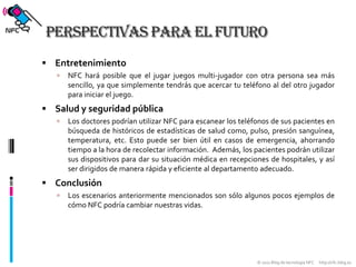 Perspectivas para el futuroEntretenimientoNFC hará posible que el jugar juegos multi-jugador con otra persona sea más sencillo, ya que simplemente tendrás que acercar tu teléfono al del otro jugador para iniciar el juego.Salud y seguridad públicaLos doctores podrían utilizar NFC para escanear los teléfonos de sus pacientes en búsqueda de históricos de estadísticas de salud como, pulso, presión sanguínea, temperatura, etc. Esto puede ser bien útil en casos de emergencia, ahorrando tiempo a la hora de recolectar información.  Además, los pacientes podrán utilizar sus dispositivos para dar su situación médica en recepciones de hospitales, y así ser dirigidos de manera rápida y eficiente al departamento adecuado.ConclusiónLos escenarios anteriormente mencionados son sólo algunos pocos ejemplos de cómo NFC podría cambiar nuestras vidas.