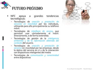 Futuro próximoNFC apoya a grandes tendencias tecnológicas:Tecnologías de creación y prestación de servicios en movilidad por los individuos, utilizando para ello principalmente su teléfono móvil.Tecnologías de interfaces de acceso, que permitan usar cómodamente el móvil: directamente, o de forma extendida.Tecnologías de gestión de la inteligencia ambiental y de la información obtenida del contexto del usuario.Tecnologías de creación y prestación de servicios en movilidad por las empresas: desde la óptica del servicio en sí y de la interacción con dispositivos inteligentes del medioTecnologías de comunicación y conectividad entre dispositivos