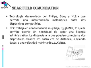 Near Field ComunicationTecnología desarrollada por Philips, Sony y Nokia que permite una interconexión inalámbrica entre dos dispositivos compatibles.NFC trabaja en una frecuencia muy baja, 13.56MHz, lo que le permite operar sin necesidad de tener una licencia administrativa. La distancia a la que pueden conectarse dos dispositivos alcanza los 10/20 cm de distancia, enviando datos  a una velocidad máxima de 424Kbits/s.
