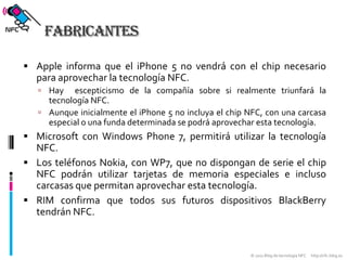 FabricantesApple informa que el iPhone 5 no vendrá con el chip necesario para aprovechar la tecnología NFC.Hay  escepticismo de la compañía sobre si realmente triunfará la tecnología NFC.Aunque inicialmente el iPhone 5 no incluya el chip NFC, con una carcasa especial o una funda determinada se podrá aprovechar esta tecnología.Microsoft con Windows Phone 7, permitirá utilizar la tecnología NFC.Los teléfonos Nokia, con WP7, que no dispongan de serie el chip NFC podrán utilizar tarjetas de memoria especiales e incluso carcasas que permitan aprovechar esta tecnología. RIM confirma que todos sus futuros dispositivos BlackBerry tendrán NFC.