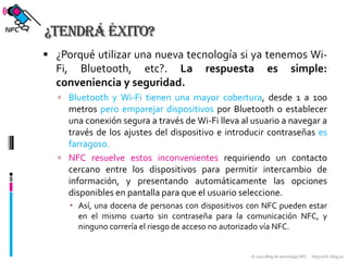 ¿Tendrá éxito?¿Porqué utilizar una nueva tecnología si ya tenemos Wi-Fi, Bluetooth, etc?. La respuesta es simple: conveniencia y seguridad.Bluetooth y Wi-Fi tienen una mayor cobertura, desde 1 a 100 metros pero emparejar dispositivospor Bluetooth o establecer una conexión segura a través de Wi-Fi lleva al usuario a navegar a través de los ajustes del dispositivo e introducir contraseñas es farragoso.NFC resuelve estos inconvenientes requiriendo un contacto cercano entre los dispositivos para permitir intercambio de información, y presentando automáticamente las opciones disponibles en pantalla para que el usuario seleccione. Así, una docena de personas con dispositivos con NFC pueden estar en el mismo cuarto sin contraseña para la comunicación NFC, y ninguno correría el riesgo de acceso no autorizado vía NFC.