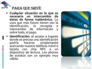 Para que sirveCualquier situación en la que es necesario un intercambio de datos de forma inalámbrica. Lo usos que más futuro tienen son la identificación, la recogida e intercambio de información y sobre todo, el pago.Identificación: el acceso a lugares donde es precisa una identificación podría hacerse simplemente acercando nuestro teléfono móvil o tarjeta con chip NFC a un dispositivo de lectura. Los abonos de autobús son un ejemplo muy válido.