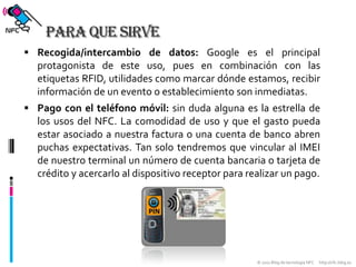 Para que sirveRecogida/intercambio de datos: Google es el principal protagonista de este uso, pues en combinación con las etiquetas RFID, utilidades como marcar dónde estamos, recibir información de un evento o establecimiento son inmediatas.Pago con el teléfono móvil: sin duda alguna es la estrella de los usos del NFC. La comodidad de uso y que el gasto pueda estar asociado a nuestra factura o una cuenta de banco abren puchas expectativas. Tan solo tendremos que vincular al IMEI de nuestro terminal un número de cuenta bancaria o tarjeta de crédito y acercarlo al dispositivo receptor para realizar un pago.