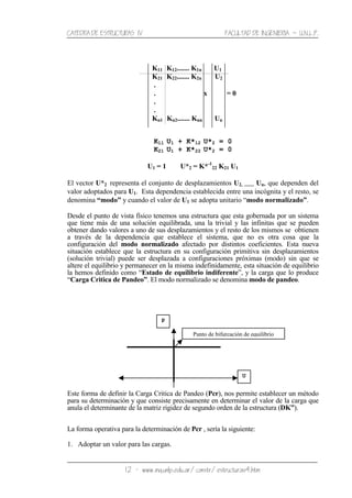 CATEDRA DE ESTRUCTURAS IV FACULTAD DE INGENIERIA ˘ U.N.L.P.
12 − www.ing.unlp.edu.ar/constr/estructuras4.htm
K11 K12....... K1n U1
K21 K22....... K2n U2
.
. x = 0
.
.
Kn1 Kn2....... Knn Un
K11 U1 + K*12 U*2 = 0
K21 U1 + K*22 U*2 = 0
U1 = 1 U*2 = K*-1
22 K21 U1
El vector U*2 representa el conjunto de desplazamientos U2, ........ Un, que dependen del
valor adoptados para U1. Esta dependencia establecida entre una incógnita y el resto, se
denomina “modo” y cuando el valor de U1 se adopta unitario “modo normalizado”.
Desde el punto de vista físico tenemos una estructura que esta gobernada por un sistema
que tiene más de una solución equilibrada, una la trivial y las infinitas que se pueden
obtener dando valores a uno de sus desplazamientos y el resto de los mismos se obtienen
a través de la dependencia que establece el sistema, que no es otra cosa que la
configuración del modo normalizado afectado por distintos coeficientes. Esta nueva
situación establece que la estructura en su configuración primitiva sin desplazamientos
(solución trivial) puede ser desplazada a configuraciones próximas (modo) sin que se
altere el equilibrio y permanecer en la misma indefinidamente, esta situación de equilibrio
la hemos definido como “Estado de equilibrio indiferente”, y la carga que lo produce
“Carga Critica de Pandeo”. El modo normalizado se denomina modo de pandeo.
Este forma de definir la Carga Critica de Pandeo (Pcr), nos permite establecer un método
para su determinación y que consiste precisamente en determinar el valor de la carga que
anula el determinante de la matriz rigidez de segundo orden de la estructura (DK”).
La forma operativa para la determinación de Pcr , sería la siguiente:
1. Adoptar un valor para las cargas.
Punto de bifurcación de equilibrio
U
P
 