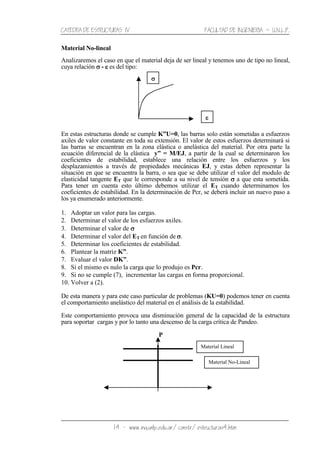 CATEDRA DE ESTRUCTURAS IV FACULTAD DE INGENIERIA ˘ U.N.L.P.
14 − www.ing.unlp.edu.ar/constr/estructuras4.htm
Material No-lineal
Analizaremos el caso en que el material deja de ser lineal y tenemos uno de tipo no lineal,
cuya relación σσσσ - εεεε es del tipo:
En estas estructuras donde se cumple K”U=0, las barras solo están sometidas a esfuerzos
axiles de valor constante en toda su extensión. El valor de estos esfuerzos determinará si
las barras se encuentran en la zona elástica o anelástica del material. Por otra parte la
ecuación diferencial de la elástica y” = M/EJ, a partir de la cual se determinaron los
coeficientes de estabilidad, establece una relación entre los esfuerzos y los
desplazamientos a través de propiedades mecánicas EJ, y estas deben representar la
situación en que se encuentra la barra, o sea que se debe utilizar el valor del modulo de
elasticidad tangente ET que le corresponde a su nivel de tensión σσσσ a que esta sometida.
Para tener en cuenta esto último debemos utilizar el ET cuando determinamos los
coeficientes de estabilidad. En la determinación de Pcr, se deberá incluir un nuevo paso a
los ya enumerado anteriormente.
1. Adoptar un valor para las cargas.
2. Determinar el valor de los esfuerzos axiles.
3. Determinar el valor de σσσσ
4. Determinar el valor del ET en función de σσσσ.
5. Determinar los coeficientes de estabilidad.
6. Plantear la matriz K”.
7. Evaluar el valor DK”.
8. Si el mismo es nulo la carga que lo produjo es Pcr.
9. Si no se cumple (7), incrementar las cargas en forma proporcional.
10. Volver a (2).
De esta manera y para este caso particular de problemas (KU=0) podemos tener en cuenta
el comportamiento anelástico del material en el análisis de la estabilidad.
Este comportamiento provoca una disminución general de la capacidad de la estructura
para soportar cargas y por lo tanto una descenso de la carga crítica de Pandeo.
P
σσσσ
Material Lineal
Material No-Lineal
εεεε
 