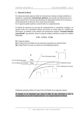 CATEDRA DE ESTRUCTURAS IV FACULTAD DE INGENIERIA ˘ U.N.L.P.
17 − www.ing.unlp.edu.ar/constr/estructuras4.htm
2. Material No-lineal
En estructuras donde aparecen todas las solicitaciones internas el campo anelástico se
manifiesta originándose articulaciones plásticas, provocando una disminución de la
rigidez general de la estructura que disminuye la capacidad resistente de la estructura y
consecuentemente un descenso de la carga crítica de pandeo.
En el siguiente gráfico podemos mostrar todos los comportamientos
El análisis de estructura con este tipo de comportamiento es sumamente complejo y en
general existe en la actualidad software que tienen en cuenta todas las variables que
intervienen, no obstante existe también una formulación empírica “Formula Rankine
generalizada”, que permite valorar la carga de colapso teniendo en cuenta las variables
analizadas.
1/Pr =1/Pcr +1/Pp
Pr: Carga de colapso
Pcr: Carga Crítica de Pandeo de una estructura construida con material lineal
Pp: Carga Plástica sin tener en cuenta la no-linealidad geométrica.
Finalmente podemos definir la Carga Crítica de Pandeo de la siguiente manera:
El Pandeo es un fenómeno que causa la falla de una estructura y que va
acompañada por grandes desplazamientos y un comportamiento no lineal.
KU=P (Analisis lineal)
Pcr
K"U=0 (Material no-lineal)
K"U=0 (Material lineal)
Pcr
P
U
P3
P1
K"U=P (Material no-lineal)
K"U=P (Material lineal)
 